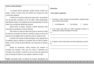 4
Você e os Seus Direitos!
Ir à escola, brincar, descansar, receber carinho, crescer com
saúde... Esses e muitos outros são direitos das crianças que todo
mundo deve respeitar.
A infância é uma época especial da nossa vida e para garantir
que ela seja feliz e saudável, no ano de 1959, a ONU (Organização
das Nações Unidas), uma entidade que tem representantes do mundo
inteiro, fez uma lista dos direitos das crianças.
Quase todos os países, incluindo o Brasil, assinaram esse
documento e prometeram cumpri-lo direitinho.
São 54 itens no total que valem para todos os meninos e todas
as meninas, que podem ser brancos, vermelhos, negros ou até cor de
abacate, ser de religião cristã, muçulmana, judia ou qualquer outra.
E também não importa se falam português, russo, japonês nem
se preferem maçã ou abacaxi ou se gostam mais de vôlei ou futebol.
Afinal, a Terra é cheia de gente diferente, mas todos têm os mesmos
direitos.
Apesar do documento, muitas crianças não recebem os
cuidados que deveriam. Para que isso mude é importante que
conheçam seus direitos e lembrem-se de que eles são iguaizinhos
para as crianças de todas as ruas, estados e países do mundo.
Fonte: Convenção sobre os Direitos Da Criança, Declaração dos
Direitos da Criança e Livro “Para toda criança”, editora Ática e Unicef
Exercícios:
Leia o texto e responda:
1. Ao lermos o título “Vocês e os seus direitos”, podemos dizer
que o texto foi escrito para:
( ) os professores ( ) as crianças ( ) os pais
2. A lei escrita pela ONU em 1959 contempla somente os
direitos das crianças brasileiras? Por quê?
R-
___________________________________________________
___________________________________________________
3. A palavra “Terra” está escrita com letra maiúscula, por quê?
R-
___________________________________________________
___________________________________________________
 