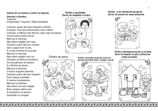 7
Vamos ler os textos e colorir as figuras.
Deveres e Direitos
Toquinho
Composição: Toquinho / Elifas Andreatto
Crianças: iguais são seus deveres e direitos.
Crianças: viver sem preconceito é bem melhor.
Crianças: a infância não demora, logo, logo vai passar,
Vamos todos juntos brincar.
Meninos e meninas,
Não olhem religião nem raça.
Chamem quem não tem mamãe,
Que o papai tá lá no céu,
E os que dormem lá na praça.
Meninos e meninas,
Não olhem religião nem cor.
Chamem os filhos do bombeiro,
Os dois gêmeos do padeiro
E a filhinha do doutor.
Meninos e meninas,
O futuro ninguém adivinha.
Chamem quem não tem ninguém,
Pois criança é também
O menino trombadinha.
Meninos e meninas,
Não olhem cor nem religião.
Bons amigos valem ouro,
A amizade é um tesouro
Guardado no coração.
 