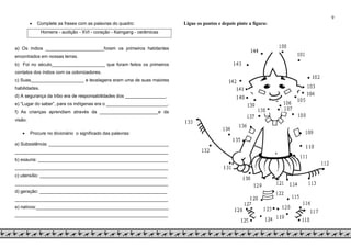 9
 Complete as frases com as palavras do quadro:
Homens - audição - XVI - coração - Kaingang - cerâmicas
a) Os índios _______________________foram os primeiros habitantes
encontrados em nossas terras.
b) Foi no século_____________________ que foram feitos os primeiros
contatos dos índios com os colonizadores.
c) Suas_____________________ e tecelagens eram uma de suas maiores
habilidades.
d) A segurança da tribo era de responsabilidades dos ________________.
e) “Lugar do saber”, para os indígenas era o ________________________.
f) As crianças aprendiam através da _______________________e da
visão.
 Procure no dicionário o significado das palavras:
a) Subsistência: _______________________________________________
____________________________________________________________
b) exauria: ___________________________________________________
____________________________________________________________
c) utensílio: __________________________________________________
____________________________________________________________
d) geração: __________________________________________________
____________________________________________________________
e) nativos:____________________________________________________
____________________________________________________________
Ligue os pontos e depois pinte a figura:
 