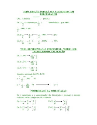 TODA FRAÇÃO PODERÁ SER CONVERTIDA EM
PORCENTAGEM
corresponde

Obs.: 1(inteiro)

(100%)

Ex.1) 2 é o mesmo que 2 . 1
5
5

Substituindo 1 por 100%

2 . 100% = 40%
5
Ex.2) 3
4

3 .1
4

3 . 100%
4

75%

Ex.3) 3
10

3 .1
10

3 . 100%
10

30%

TODA REPRESENTAÇÃO PERCENTUAL PODERÁ SER
TRANSFORMADA EM FRAÇÃO
Ex.1) 20%

20 = 1
100 5

Ex.2) 25%

25 = 1
100 4

Ex.3) 75%

75 = 3
100 4

Quanto é a metade de 20% de 70.
é

(DE)

DE

x = 1 . 20% . 70
2
x = 1 . 20 . 70
2 100

x=7

PROPRIEDADE DA POTENCIAÇÃO
Se o numerador e o denominador são fatoráveis e possuem o mesmo
expoente então coloque-os em evidência.
Ex.1) 4
9

2²
3²

2 ²
3

Ex.3) a5
b5

Ex.2) 27
8

3³
2³

3 ³
2

Ex.4) 1
5³

a
b
1³
5³

5

1 ³
5

 