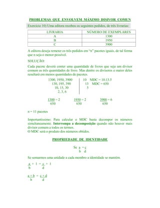 PROBLEMAS QUE ENVOLVEM MÁXIMO DISIVOR COMUN
Exercício 10) Uma editora recebeu os seguintes pedidos, de três livrarias:
LIVRARIA
A
B
C

NÚMERO DE EXEMPLARES
1300
1950
3900

A editora deseja remeter os três pedidos em “n” pacotes iguais, de tal forma
que n seja o menor possível.
SOLUÇÃO:
Cada pacote deverá conter uma quantidade de livros que seja um divisor
comum as três quantidades de livro. Mas dentre os divisores o maior deles
resultará em menos quantidades de pacotes.
1300, 1950, 3900
130, 195, 390
10, 15, 30
2, 3, 6
1300 = 2
650

10 MDC = 10.13.5
13 MDC = 650
5

1950 = 2
650

3900 = 6
650

n = 11 pacotes
Importantíssimo: Para calcular o MDC basta decompor os números
simultaneamente. Interrompa a decomposição quando não houver mais
divisor comum a todos os termos.
O MDC será o produto dos números obtidos.
PROPRIEDADE DE IDENTIDADE
Se a = c
b d
Se somarmos uma unidade a cada membro a identidade se mantém.
a + 1 = c + 1
b
d
a+b = c+d
b
d

 