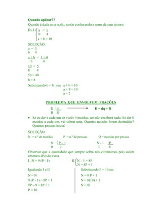 Quando aplicar??
Quando é dada uma razão, sendo conhecendo a soma de seus termos.
Ex.1) a = 1
b
4
a + b = 10
SOLUÇÃO:
a = 1
b
4
a+b = 1+4
b
4
10 = 5
b
4
5b = 40
b=8
Substituindo b = 8 em a + b = 10
a + 8 = 10
a=2
PROBLEMA QUE ENVOLVEM FRAÇÕES

D d
D = dq + R
R Q
· Se eu der a cada um de vocês 9 moedas, um não receberá nada. Se der 8
moedas a cada um, vai sobrar uma. Quantas moedas foram destruídas?
Quantas pessoas havia?
SOLUÇÃO:
N = n.º de moedas

P = n.º de pessoas

Q = moedas por pessoa

N P–1
N-1
P
0
9
0
8
Observar que a quantidade que sempre sobra nós eliminamos pois assim
obtemos divisão exata.
I {N = 9 (P - 1)
II N – 1 = 8P
N = 8P + 1
Igualando I e II
Substituindo P = 10 em
N=N
9 (P - 1) = 8P + 1
9P – 9 = 8P + 1
P = 10

N=8P+1
N = 8(10) + 1
N = 81

 