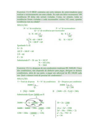 Exercício 11) O IBGE contratou um certo número de entrevistadores para
realizar o recenseamento em uma cidade. Se cada um deles recenseasse 100
residências 60 delas não seriam visitadas. Como, no entanto, todas as
residências foram visitadas e cada recenseados visitou 102 casas, quantas
residências tem na cidade?
SOLUÇÃO:
N = n.º de residências
P = n.º de recenseadores
Q = n.º de residências por recenseador

I) N - 60

P
100

II) N

I) N - 60 = 100 P
N = 100 P + 60

II)

P
102

N = 102 P

Igualando I e II
N=N
102 P = 100 P + 60
2 P = 60
P = 30
Substituindo P = 30 em N = 102 P
N = 102 (30)
N = 3060
Exercício 12) A s despesas de um condomínio totalizam R$ 3600,00. Cinco
dos condôminos, não dispondo de dinheiro para pagar, abrigam os demais
condôminos, além de sua parte, a pagar um adicional de R$ 240,00 cada
um. Qual o número total de pessoas do condomínio?
SOLUÇÃO:
T = Total de despesas

N = N.º de condôminos

36000 n
Q
I {NQ = 36000

Q = Despesas por condômino

36000
II

n-5
Q + 240

{3600 = (N - 5) (Q + 240)

Substituindo Q por 36000 em II
n
36000 = (n - 5) (36000 + 240)
n
36000 = 36000 + 240n - 18000 – 1200
n
1200 = 240n - 180000 ( ÷120)
n

10 = 2n - 1500
n
10 n = 2n² - 1500
2n² - 10n – 1500 ( ÷ 2)
n² - 5n – 750 = 0
n = 30

 
