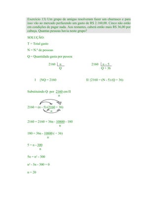 Exercício 13) Um grupo de amigas resolveram fazer um churrasco e para
isso vão ao mercado perfazendo um gasto de R$ 2.160,00. Cinco não estão
em condições de pagar nada. Aos restantes, caberá então mais R$ 36,00 por
cabeça. Quantas pessoas havia neste grupo?
SOLUÇÃO:
T = Total gasto
N = N.º de pessoas
Q = Quantidade gasta por pessoa
2160

I

n
Q

{NQ = 2160

Substituindo Q por 2160 em II
n

2160 = (n - 5) (2160 + 36)
n
2160 = 2160 + 36n - 10800 - 180
n
180 = 36n - 10800 ( ÷ 36)
n
5 = n - 300
n
5n = n² - 300
n² - 5n - 300 = 0
n = 20

2160

n–5
Q + 36

II {2160 = (N - 5) (Q + 36)

 