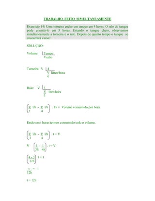 TRABALHO FEITO SIMULTANEAMENTE
Exercício 14) Uma torneira enche um tanque em 4 horas. O ralo do tanque
pode esvaziá-lo em 3 horas. Estando o tanque cheio, observamos
simultaneamente a torneira e o ralo. Depois de quanto tempo o tanque se
encontrará vazio?
SOLUÇÃO:
Volume

Tempo
Vazão

Torneira: V

Ralo: V

4
V litros/hora
4

3
V litro/hora
3

V l/h - V l/h
3
4

. 1h = Volume consumido por hora

Então em t horas termos consumido todo o volume.

V l/h - V l/h
3
4
V

.t=V

1 - 1 .t=V
3h 4h

4-3 t=1
12h
t = 1
12h
t = 12h

 