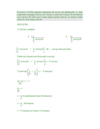 Exercício 15) Duas garotas realizaram um serviço de datilografia. A mais
experiente consegue fazê-lo em 2 horas, a outra em 3 horas. Se dividirmos
esse serviço de modo que as duas juntas possam fazê-lo, no menor tempo
possível, esse tempo será de:
SOLUÇÃO:
T: Serviço completo

T

T serviço/h
2

2
T serviço/h
2

+ T serviço/h . 1h = serviço feito por hora
3

Então em t (horas) será feito todo o serviço
T serviço/h
2

T

+ T serviço h . t = T serviço
3

T (serviço) 1 + 1 . t = T (serviço)
2h
3h

(3 + 2) t = 1
6h
5t = 1
6h
t = 6 h (substituindo h por 60 minutos)
5
t = 6 . 60 minutos
5
t = 72 minutos ou 1hora e 12 minutos

3
T serviço/h
3

 