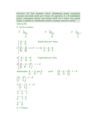 Exercício 16) Três operários A,B,C, trabalhando juntos, conseguem
executar uma dada tarefa em 3 horas. Os operários A e B trabalhando
juntos, conseguem realizar esta mesma tarefa em 4 horas. Em quanto
tempo, o operário C, trabalhando sozinho, consegue executar a tarefa?
SOLUÇÃO:
P : Serviço completo

P

ta

P

P
ta

·
II

P
tc

P + P + P
ta
tb tc
P + P + P
ta tb tc

P + P =P
ta tb 4

Fração feita em 1 hora
. 3 = P

Substituindo P + P por P
ta
tb
4

P

tc

Fração feita em 1 horas

P + P -4=P
ta tb

P + P
4 tc

P

P
tb

P + P
ta tb
I

tb

.3 =P

1 + 1 . 3 =P
4
tc

1 + 1 =1
4 tc 3
1 = 1 - 1
tc
3 4
1 = 1
tc 12
tc = 12 horas

em II

P + P + P
ta tb tc

3 = P

 
