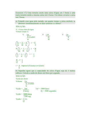 Exercício 17) Uma torneira enche uma caixa d’água em 3 horas e uma
outra torneira enche a mesma caixa em 6 horas. Um dreno esvazia a caixa
em 2 horas.
a) Estando com água pela metade, em quanto tempo a caixa encherá, se
abrirmos simultaneamente as duas torneiras e o dreno?
SOLUÇÃO:

V = Caixa cheia de água
Volume tempo A

V

ta
V (vazão)
ta

V + V - V
ta tb tc

V

tb
V
tb

V

tc
V
tc

. t =V
2

V 1 + 1 - 1 . t =V
ta tb tc
2
1 + 1 - 1 . t = 1
3 6 2
2
0 .t=1
12
2
t = 6 impossível (nunca esvaziará)
0
b) Suponha agora que a capacidade da caixa d’água seja de 3 metros
cúbicos. Calcule a razão do dreno em litros por segundo.
SOLUÇÃO:
Vazão por dreno

Volume

tc
V (vazão)
tc
Vazão = 3m³
1m³ = 1000 litros
2 horas
1h = 3600 segundos

Vazão = 3000 litros
7200 seg.
Vazão = 5 l/s
12

 