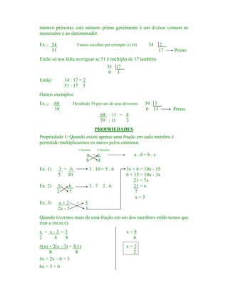número próximo, este número primo geralmente é um divisor comum ao
numerador e ao denominador.
Ex.1: 34
51

Vamos escolher por exemplo o (34)

34

2
17

Primo

Então só nos falta averiguar se 51 é múltiplo de 17 também.
51 17
0 3
Então:

34 : 17 = 2
51 : 17 3

Outros exemplos:
Ex.2:

68
39

Dividindo 39 por um de seus divisores

39 3
0 13

Primo

68 : 13 = 4
39 : 13
3
PROPRIEDADES

Propriedade 1: Quando existe apenas uma fração em cada membro é
permitido multiplicarmos os meios pelos extremos.
1º Membro

2º Membro

a = c
b
d

a.d=b.c

Ex. 1)

3 = 6
5 10

3 . 10 = 5 . 6

Ex. 2)

3
2

3.7

Ex. 3)

x+2
2x - 3

6
7
=

2.6

3x + 6 = 10x - 15
6 + 15 = 10x - 3x
21 = 7x
21 = x
7
x=3

5
3

Quando tivermos mais de uma fração em um dos membros então temos que
tirar o (m.m.c).
x + x-3 =3
2
4
8

x=9
6

4(x) + 2(x - 3) = 3(1)
8
8
4x + 2x – 6 = 3

x=3
2

6x = 3 + 6

 