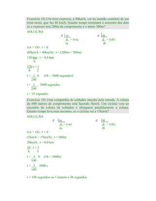 Exercício 18) Um trem expresso, a 80km/h, vai no sentido contrário de um
trem misto, que faz 40 km/h. Quanto tempo terminará o encontro dos dois
se o expresso tem 200m de comprimento e o misto 300m?
SOLUÇÃO:
d ta
d = (va)
ta

d tb
d = (vb)
tb

(va + vb) . t = d
(80km/h + 40km/h) . t = (200m + 300m)
120 km . t = 0,5 km
h
120 t = 1
h
2
t= 1 h
240

(1h = 3600 segundos)

t = 1 . 3600 segundos
240
t = 15 segundos
Exercício 19) Uma companhia de soldados marcha pela estrada. A coluna
de 600 metros de comprimento está fazendo 5km/h. Um ciclista vem ao
encontro da coluna de soldados e ultrapassa paralelamente a coluna.
Quanto tempo leva esse encontro, se o ciclista vai a 15km/h?
SOLUÇÃO:
d

ta
d = (va)
ta

(va + vb) . t = d
(5km/h + 15km/h) . t = 600m
20km/h . t = 0,6 km
20 . t = 3
h
5
t= 3 h
100

(1h = 3600s)

t = 3 . 3600 s
100
t = 108 segundos ou 1 minuto e 48 segundos

d

tb
d = (vb)
tb

 
