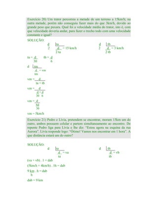Exercício 20) Um trator percorreu a metade de um terreno a 15km/h; na
outra metade, porém não conseguiu fazer mais do que 3km/h, devido ao
grande peso que puxara. Qual foi a velocidade média do trator, isto é, com
que velocidade deveria andar, para fazer o trecho todo com uma velocidade
constante e igual?
SOLUÇÃO:
d
2
ta = d
30
d

ta
d = 15 km/h
2 ta

d
2

tb
d = 3 km/h
2 tb

tb = d
6

tm
d = vm
tm

vm =

d
ta + tb

vm =

d
d+d
30 6

vm = d
6d
30

vm = 5km/h
Exercício 21) Pedro e Lívia, pretendem se encontrar, moram 15km um do
outro, ambos possuem celular e partem simultaneamente ao encontro. De
repente Pedro liga para Lívia e lhe diz: “Estou agora na esquina da rua
Aurora”. Lívia responde logo: “Ótimo! Vamos nos encontrar em 1 hora”. A
que distância estará um do outro?
SOLUÇÃO:
d

ta
d = va
ta

(va + vb) . 1 = dab
(5km/h + 4km/h) . 1h = dab
9 km . h = dab
h
dab = 9 km

d

tb
d = vb
tb

 
