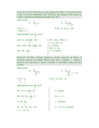 Exercício 22) Um indivíduo fez uma viagem de 630km. Teria gasto menos
4 dias se tivesse caminhado mais 10km por dia. Quantos dias gastou na
viagem e quantos quilômetros caminhou por dia?
SOLUÇÃO:
d

t

d
v

I

d=v.t
630 = v . t

t-4
v + 10

II {d = (t - 4) (v + 10)

Substituindo V por 63 em II
t
630 = (t - 4) (630 + 10)
t
630 = 630 + 10t - 2520 – 40
t
40 = 10t – 252
t

10t² - 40t – 2520 = 0
t² - 4t –252 = 0
t = 18 dias
630 = v . 18
v = 35 km/dia

Exercício 23) Dois ciclistas cobrem o mesmo percurso de 96km. O
primeiro percorre em média 8km/h mais que o segundo e realiza o
percurso em uma hora a menos. Calcular a velocidade média dos dois
ciclistas.
SOLUÇÃO:
d

t

d
d =v
t

I

v= d
t

Substituindo v por 96 em II
t
96 = (t - 1) ( 96 + 8)
t
96 = 96 + 8t - 96 - 8
t
8 = 8t – 96
t
8t² - 8t – 96 = 0 ( ÷ 8)

t² - t – 12 = 0

t-1
d =v+8
t-1

II {d = (t -1) (v + 8)

t = 4 horas
96 = v . 4
v = 24 km/h
v2 = 24 + 8 = 32 km/h

 