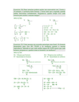 Exercício 24) Duas torneiras podem encher um reservatório em 2 horas e
24 minutos. A primeira delas demora 2 horas mais que a segunda, quando
ambas funcionam isoladamente. Pergunta-se: quanto tempo leva cada
torneira para encher o mesmo tanque?
SOLUÇÃO:
V

ta

V

tb

v
ta

v + v
ta tb

v
tb

.t=v

t+t+2= 5
t (t+2) 12
12 (2t + 2) = 5t (t +2)
24t + 24 = 5t² + 10t
5t² - 14t – 24 = 0
t = 4h
ta = 6h
tb = 4h

v + v (2 + 24) = v
t+2 t
60
v

1 + 1
t+2 t

12 = v
5

Exercício 25) Vinte pessoas em excursão pernoitam num hotel. Os homens
despendem para isso R$ 720,00 e as mulheres gastam a mesma
importância. Sabendo-se que cada mulher pagou R$ 30,00 menos que cada
homem, pergunta-se: quantos eram os homens e as mulheres?
SOLUÇÃO:
DH = Despesa por homens
H = Quantidade de homens

DH

H

DM

DH (Despesa por cada homem)
H

720

DM = Despesas das mulheres
20 - H = Quantidade de mulheres

H
x

XH = 720
X = 720 Substituindo
H
720 = (20 - H) 30 (24 - 1)
H
24 = (20 - H) (24 - 1)
H
24 = 480 - 20 - 24 + H
H

M
DM (Despesa por cada mulher)
M

720

20 - H
x – 30

720 = (20 - H) (x - 30)
720 = (20 - H) (720 - 30)
H
68 = 480 + H
H
H² - 68H + 480 = 0
H1 = 60
H2 = 8
M = 20 - H
M = 20 - 8

M = 12

 