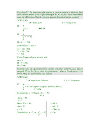 Exercício 27) Se gastarmos diariamente a mesma quantia, o dinheiro dará
uma semana inteira. Mas se gastarmos por dia R$ 50,00 a mais não sobrará
nada para Domingo. Qual é a mesma quantia disponível para a semana?
SOLUÇÃO:
D = Total gasto

D

7
D=x
7

T = Valor por dia

D = 7x

D

6
D = x + 50
6
D = 6 (x + 50)
Substituindo D por 7x
7x = 6 (x +50)
7x = 6x + 300
x = 300
Então disponível para semana será:
D = 7x
D = 7 (300)
D = 2100

Exercício 28) Se o pessoal estiver sentado com mais conforto, cada pessoa
ocupará 60cm. Se chegar mais um para sentar, cada um ficará apenas com
50cm. Qual é o comprimento do banco?
SOLUÇÃO:
C = Comprimento do banco

C

N = N.º de pessoas

n
C = 60 cm (espaço ocupado por cada pessoa)
n
C = 60n

Substituindo C = 60n em C = 50
n+1
60 n = 50
n+1
60n = 50n + 50
10n = 50
n=5
Substituindo n = 5 em C = 60
n

c = 60 n
c = 60 . 5
c = 300 cm
c = 3m

 