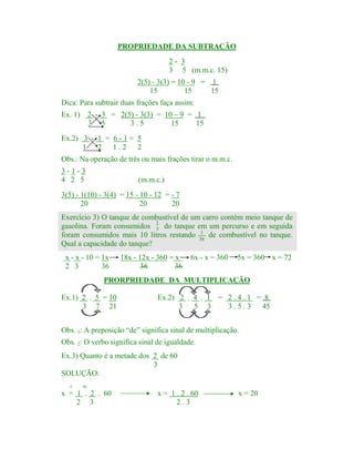 PROPRIEDADE DA SUBTRAÇÃO
2- 3
3 5 (m.m.c. 15)
2(5) - 3(3) = 10 - 9 = 1
15
15
15
Dica: Para subtrair duas frações faça assim:

Ex. 1) 2 - 3 = 2(5) - 3(3) = 10 – 9 = 1
3 5
3.5
15
15
Ex.2) 3 - 1 = 6 - 1 = 5
1 2 1.2 2

Obs.: Na operação de três ou mais frações tirar o m.m.c.
3-1-3
4 2 5

(m.m.c.)

3(5) - 1(10) - 3(4) = 15 - 10 - 12 = - 7
20
20
20
Exercício 3) O tanque de combustível de um carro contém meio tanque de
1
gasolina. Foram consumidos 3 do tanque em um percurso e em seguida
1
foram consumidos mais 10 litros restando 36 de combustível no tanque.
Qual a capacidade do tanque?
x - x - 10 = 1x
2 3
36

18x - 12x - 360 = x
36
36

6x - x = 360

5x = 360

PRORPRIEDADE DA MULTIPLICAÇÃO
Ex.1) 2 . 5 = 10
3 7 21

Ex.2) 2 . 4 . 1 = 2 . 4 . 1 = 8
3
5 3
3.5.3
45

Obs. 1: A preposição “de” significa sinal de multiplicação.
Obs. 2: O verbo significa sinal de igualdade.
Ex.3) Quanto é a metade dos 2 de 60
3
SOLUÇÃO:
é

de

x = 1 . 2 . 60
2 3

x = 1 . 2 . 60
2.3

x = 20

x = 72

 