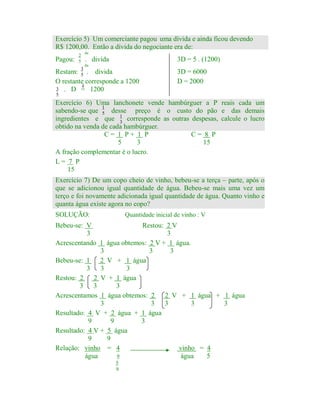 Exercício 5) Um comerciante pagou 2uma dívida e ainda ficou devendo
5
R$ 1200,00. Então a divida do negociante era de:
Pagou:

2
5

da

. divida

3D = 5 . (1200)

da

Restam: 3 . divida
5
O restante corresponde a 1200
é
3 . D = 1200

3D = 6000
D = 2000

5

Exercício 6) Uma lanchonete vende hambúrguer a P reais cada um
1
sabendo-se que 5 desse preço é o custo do pão e das demais
ingredientes e que 1 corresponde as outras despesas, calcule o lucro
3
obtido na venda de cada hambúrguer.
C= 1 P+ 1 P
C= 8 P
5
3
15
A fração complementar é o lucro.
L= 7 P
15
Exercício 7) De um copo cheio de vinho, bebeu-se a terça – parte, após o
que se adicionou igual quantidade de água. Bebeu-se mais uma vez um
terço e foi novamente adicionada igual quantidade de água. Quanto vinho e
quanta água existe agora no copo?
SOLUÇÃO:

Quantidade inicial de vinho : V

Bebeu-se: V
Restou: 2 V
3
3
Acrescentando 1 água obtemos: 2 V + 1 água.
3
3
3
Bebeu-se: 1 2 V + 1 água
3
3
3
Restou: 2 2 V + 1 água
3 3
3
Acrescentamos 1 água obtemos: 2 2 V + 1 água + 1 água
3
3
3
3
3
Resultado: 4 V + 2 água + 1 água
9
9
3
Resultado: 4 V + 5 água
9
9
Relação: vinho = 4
vinho = 4
água
9
água
5
5
9

 