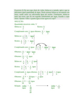 Exercício 8) De um copo cheio de vinho, bebeu-se a metade, após o que se
adicionou igual quantidade de água. Desta mistura bebeu-se novamente um
terço, sendo outra vez adicionada água até encher. Finalmente, bebeu-se
mais um sexto, que foi em seguida substituindo por água, ficando o copo
cheio. Quanto vinho e quanta água existe agora no copo?
SOLUÇÃO:
Quantidade inicial de vinho: V
Bebeu-se: V
Restou: V
2
2
Completando com 1 água obtemos: V + água
2
2
2
Bebeu-se: 1 V + água
3
2
2
Restou: 2
3

V + água
2
2

Completando com 1 água: 2
3
3
Obtemos: V + água + água
3
3
3
Obtemos: V + 2 água
3
3
Bebeu-se: 1
6
Restou: 5
6

V + água
2
2

+ água
3

V + 2 água
3
3

V + 2 água
3
3

Completando 1 água obtemos: 5
V + 2 água + 1 água
6
6
3
3
6
Obtemos: 5 V + 10 água + 1 água
18
18
6
Obtemos: 5 V + 13 água
18
18
Relação: vinho = 5
vinho = 5
água
18
água
13
13
18

 