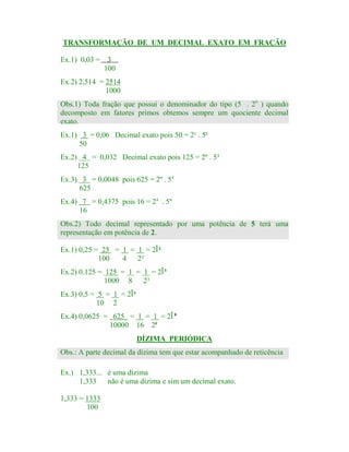 TRANSFORMAÇÃO DE UM DECIMAL EXATO EM FRAÇÃO
Ex.1) 0,03 = 3
100
Ex.2) 2,514 = 2514
1000
p

Obs.1) Toda fração que possui o denominador do tipo (5 . 2n ) quando
decomposto em fatores primos obtemos sempre um quociente decimal
exato.
Ex.1) 3 = 0,06 Decimal exato pois 50 = 2¹ . 5²
50
Ex.2) 4 = 0,032 Decimal exato pois 125 = 2º . 5³
125
Ex.3) 3 = 0,0048 pois 625 = 2º . 54
625
Ex.4) 7 = 0,4375 pois 16 = 24 . 5º
16
Obs.2) Todo decimal representado por uma potência de 5 terá uma
representação em potência de 2.
Ex.1) 0,25 = 25 = 1 = 1 = 2Î²
100
4 2²
Ex.2) 0,125 = 125 = 1 = 1 = 2Î³
1000 8 2³
Ex.3) 0,5 = 5 = 1 = 2Î¹
10 2
Ex.4) 0,0625 = 625 = 1 = 1 = 2Î 4
10000 16 24
DÍZIMA PERIÓDICA
Obs.: A parte decimal da dízima tem que estar acompanhado de reticência
Ex.) 1,333... é uma dízima
1,333
não é uma dízima e sim um decimal exato.
1,333 = 1333
100

 