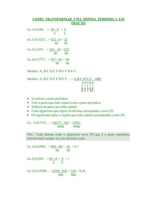 COMO TRANSFORMAR UMA DÍZIMA PERIÓDICA EM
FRAÇÃO
Ex.1) 0,444... = 04 - 0 = 4
9
9
Ex.2) 0,3232... = 032 - 0 = 32
99
99
Ex.3) 2,455... = 245 - 24 = 221
90
90
Ex.4) 0,3777... = 037 - 03 = 34
90
90
Modelo: A, B C D E F D E F D E F ...
Modelo: A, B C D E F D E F ... = A B C D E F – ABC
99900
D E F BC
·
·
·
·
·

Localizar a parte periódica
Unir a parte que (não repete) com a parte periódica
Subtrair da parte que (não repete)
Cada algarismo que repete na dízima corresponde a nove (9)
Os algarismos após a virgula que (não repete) corresponde a zero (0)

Ex.: 3,427373... = 34273 - 342 = 33931
9900
9900
Obs.: Toda dízima onde o algarismo nove (9) que é a parte repetidora
transformará sempre em um decimal exato.
Ex.1) 0,6999... = 069 - 06 = 63 = 0,7
90
90
Ex.2) 0,999... = 09 - 0 = 9 = 1
9
9
Ex.3) 0,35999... = 0359 - 035 = 324 = 0,36
900
900

 