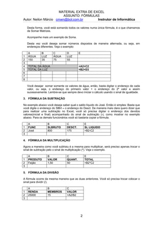 MATERIAL EXTRA DE EXCEL
ASSUNTO: FÓRMULAS
Autor: Neilon Márcio cmwn@bol.com.br Instrutor de Informática
Desta forma, você está somando todos os valores numa única fórmula, é o que chamamos
de Somar Matrizes.
Acompanhe mais um exemplo de Soma.
Desta vez você deseja somar números dispostos de maneira alternada, ou seja, em
endereços diferentes. Veja o exemplo:
A B C D E
1 ÁGUA LUZ ÁGUA LUZ
2 150 35 75 55
3
4 TOTAL DA ÁGUA =A2+C2
5 TOTAL DA LUZ =B2+D3
6
7
8
Você desejar somar somente os valores de água, então, basta digitar o endereço de cada
valor, ou seja, o endereço do primeiro valor + o endereço do 2º valor e assim
sucessivamente. Lembre-se que sempre devo iniciar o cálculo usando o sinal de igualdade.
3. FÓRMULA DA SUBTRAÇÃO
No exemplo abaixo você deseja saber qual o saldo líquido do José. Então é simples: Basta que
você digite o endereço do SlBrt – o endereço do Desct. De maneira mais clara quero dizer que
para realizar uma subtração no Excel, você só precisa digitar o endereço dos devidos
valores(inicial e final) acompanhado do sinal de subtração (-), como mostrar no exemplo
abaixo. Para os demais funcionários você só bastaria copiar a fórmula.
A B C E
1 FUNC SLBRUTO DESCT. SL LIQUIDO
2 José 800 175 =B2-C2
3
4. FÓRMULA DA MULTIPLICAÇÃO
Agora a maneira como você subtraiu é a mesma para multiplicar, será preciso apenas trocar o
sinal de subtração pelo o sinal de multiplicação (*). Veja o exemplo.
A B C E
1 PRODUTO VALOR QUANT. TOTAL
2 Feijão 1,50 50 =B2*C2
3
5. FÓRMULA DA DIVISÃO
A fórmula ocorre da mesma maneira que as duas anteriores. Você só precisa trocar colocar o
sinal para dividir (/).
A B C
1 RENDA MEMBROS VALOR
2 25000 15 =A2/B2
3
2
 