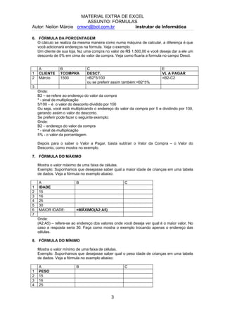 MATERIAL EXTRA DE EXCEL
ASSUNTO: FÓRMULAS
Autor: Neilon Márcio cmwn@bol.com.br Instrutor de Informática
6. FÓRMULA DA PORCENTAGEM
O cálculo se realiza da mesma maneira como numa máquina de calcular, a diferença é que
você adicionará endereços na fórmula. Veja o exemplo.
Um cliente de sua loja, fez uma compra no valor de R$ 1.500,00 e você deseja dar a ele um
desconto de 5% em cima do valor da compra. Veja como ficaria a formula no campo Desct.
A B C E
1 CLIENTE TCOMPRA DESCT. VL A PAGAR
2 Márcio 1500 =B2*5/100
ou se preferir assim também:=B2*5%
=B2-C2
3
Onde:
B2 – se refere ao endereço do valor da compra
* - sinal de multiplicação
5/100 – é o valor do desconto dividido por 100
Ou seja, você está multiplicando o endereço do valor da compra por 5 e dividindo por 100,
gerando assim o valor do desconto.
Se preferir pode fazer o seguinte exemplo:
Onde:
B2 – endereço do valor da compra
* - sinal de multiplicação
5% - o valor da porcentagem.
Depois para o saber o Valor a Pagar, basta subtrair o Valor da Compra – o Valor do
Desconto, como mostra no exemplo.
7. FÓRMULA DO MÁXIMO
Mostra o valor máximo de uma faixa de células.
Exemplo: Suponhamos que desejasse saber qual a maior idade de crianças em uma tabela
de dados. Veja a fórmula no exemplo abaixo:
A B C
1 IDADE
2 15
3 16
4 25
5 30
6 MAIOR IDADE: =MÁXIMO(A2:A5)
7
Onde:
(A2:A5) – refere-se ao endereço dos valores onde você deseja ver qual é o maior valor. No
caso a resposta seria 30. Faça como mostra o exemplo trocando apenas o endereço das
células.
8. FÓRMULA DO MÍNIMO
Mostra o valor mínimo de uma faixa de células.
Exemplo: Suponhamos que desejasse saber qual o peso idade de crianças em uma tabela
de dados. Veja a fórmula no exemplo abaixo:
A B C
1 PESO
2 15
3 16
4 25
3
 