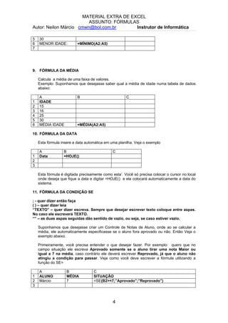 MATERIAL EXTRA DE EXCEL
ASSUNTO: FÓRMULAS
Autor: Neilon Márcio cmwn@bol.com.br Instrutor de Informática
5 30
6 MENOR IDADE: =MÍNIMO(A2:A5)
7
9. FÓRMULA DA MÉDIA
Calcula a média de uma faixa de valores.
Exemplo: Suponhamos que desejasse saber qual a média de idade numa tabela de dados
abaixo:
A B C
1 IDADE
2 15
3 16
4 25
5 30
6 MÉDIA IDADE =MÉDIA(A2:A5)
10. FÓRMULA DA DATA
Esta fórmula insere a data automática em uma planilha. Veja o exemplo
A B C
1 Data =HOJE()
2
3
Esta fórmula é digitada precisamente como esta’. Você só precisa colocar o cursor no local
onde deseja que fique a data e digitar =HOJE() e ela colocará automaticamente a data do
sistema.
11. FÓRMULA DA CONDIÇÃO SE
; - quer dizer então faça
( ) – quer dizer leia
“TEXTO” – quer dizer escreva. Sempre que desejar escrever texto coloque entre aspas.
No caso ele escreverá TEXTO.
“” – as duas aspas seguidas dão sentido de vazio, ou seja, se caso estiver vazio.
Suponhamos que desejasse criar um Controle de Notas de Aluno, onde ao se calcular a
média, ele automaticamente especificasse se o aluno fora aprovado ou não. Então Veja o
exemplo abaixo.
Primeiramente, você precisa entender o que desejar fazer. Por exemplo: quero que no
campo situação ele escreva Aprovado somente se o aluno tirar uma nota Maior ou
igual a 7 na média, caso contrário ele deverá escrever Reprovado, já que o aluno não
atingiu a condição para passar. Veja como você deve escrever a fórmula utilizando a
função do SE>
A B C
1 ALUNO MÉDIA SITUAÇÃO
2 Márcio 7 =SE(B2>=7;”Aprovado”;”Reprovado”)
3
4
 