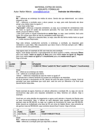 MATERIAL EXTRA DE EXCEL
ASSUNTO: FÓRMULAS
Autor: Neilon Márcio cmwn@bol.com.br Instrutor de Informática
Onde:
B2 – refere-se ao endereço da média do aluno. Sendo ela que determinará se o aluno
passará ou não.
>=7 – refere-se a condição para o aluno passar, ou seja, para está Aprovado ele deve
atingir uma média maior ou igual a 7.
; - quer dizer então faça
“Aprovado”- refere-se a resposta verdadeiro, ou seja, se a condição for verdadeira(a nota
for maior ou igual a7) então ele escreverá aprovado. Por isso você deve colocar entre
aspas, já que se refere a Texto.
; este outro ponto e vírgula subentende-se senão faça, ou seja, caso contrário, fará outra
coisa. Em outras quer dizer se não for verdadeiro então faça isso...
“Reprovado” – refere-se a resposta falso, ou seja, caso ele não tenha média maior ou igual
a 7, então escreva Reprovado.
Siga esta sintaxe, substituindo somente, o endereço, a condição, as respostas para
verdadeiro e para falso. Não esquecendo que deve iniciar a fórmula sempre com: =SE e
escrever dentro dos parênteses.
Veja agora mais um exemplo do SE com mais de uma condição.
Agora, você deseja escrever o aproveitamento do aluno quanto a média, colocando Ötimo
para uma média maior ou igual a 9, Bom para uma média maior ou igual a 8, Regular
para uma média maior ou igual a 7 e Insuficiente para uma média menor que 7.
Veja a fórmula:
A B C
1 ALUNO MÉDIA SITUAÇÃO
2 Márcio 7 =SE(B2>=9;”Otimo”;se(b2>=8;”Bom”;se(b2>=7;”Regular”;”Insuficiente)))
3
Onde:
B2 – refere-se ao endereço da média
>=9 – refere-se a condição para ötimo
“Otimo” - refere-se a resposta se caso for maior ou igual a 9
As demais tem o mesmo sentindo só mudam as condições e as respostas.
Você só precisar ir escrevendo um SE, dentro de outro Se após o ponto e vírgula. Você irá
perceber que para parêntese que você abrir, será de uma cor diferente e ao final você
deverá fechar todos eles.
Neste exemplo de agora, faremos um cálculo utilizando a condição SE, ou seja, em vez de
escrevermos algo para uma resposta verdadeira ou falsa, faremos um cálculo. Veja o
exemplo:
Você tem um certa planilha de pagamento e agora você calcular o Imposto de Renda para
os seus funcionários. Mas, o cálculo só será efetuado para aqueles funcionários que
ganham mais de R$ 650,00, ou seja, se o salário do funcionário for maior que R$ 650,00,
então deverá se multiplicado uma taxa de 5% em cima do Salário Bruto, mas somente se
ele ganhar mais de R$ 650,00, caso contrário deverá ficar 0 (zero). Veja a fórmula.
F G H
10 FUNC SLBRT IRRF
11 Ivan Rocha 1.500,00 =SE(G11>650;G11*5%;0)
12
Onde:
G11 – refere-se ao endereço do Salário Bruto
>650 – refere-se a condição para que seja feito o cálculo
5
 