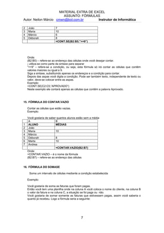 MATERIAL EXTRA DE EXCEL
ASSUNTO: FÓRMULAS
Autor: Neilon Márcio cmwn@bol.com.br Instrutor de Informática
2 João 7
3 Maria 10
4 Márcio 6
5 Déborah 8
=CONT.SE(B2:B5;”>=9”)
Onde:
(B2:B5) – refere-se ao endereço das células onde você desejar contar.
; utiliza-se como parte da sintaxe para separar
“>=9” – refere-se a condição, ou seja, esta fórmula só irá contar as células que contêm
valores maiores ou igual a 9.
Siga a sintaxe, substituindo apenas os endereços e a condição para contar.
Depois das aspas você digita a condição. Pode ser também texto, independente de texto ou
valor, deve-se colocar entre as aspas.
Exemplo:
=CONT.SE(C2:C5;”APROVADO”)
Neste exemplo ele contará apenas as células que contêm a palavra Aprovado.
15. FÓRMULA DO CONTAR.VAZIO
Contar as células que estão vazias.
Exemplo:
Você gostaria de saber quantos alunos estão sem a média
A B
1 ALUNO MÉDIAS
2 João
3 Maria 10
4 Márcio
5 Déborah 8
6 Marta 10
7 Andrea
=CONTAR.VAZIO(B2:B7)
Onde:
=CONTAR.VAZIO – é o nome da fórmula
(B2:B7) – refere-se ao endereço das células
16. FÓRMULA DO SOMASE
Soma um intervalo de células mediante a condição estabelecida
Exemplo:
Você gostaria de soma as faturas que foram pagas.
Então você tem uma planilha onde na coluna A você coloca o nome do cliente, na coluna B
o valor da fatura e na coluna C, a situação se foi paga ou não.
Você gostaria de somar somente as faturas que estivessem pagas, assim você saberia o
quanto já recebeu. Logo a fórmula seria a seguinte:
7
 