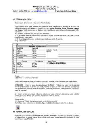 MATERIAL EXTRA DE EXCEL
ASSUNTO: FÓRMULAS
Autor: Neilon Márcio cmwn@bol.com.br Instrutor de Informática
17. FÓRMULA DO PROCV
Procura um determinado valor numa Tabela Matriz.
Suponhamos que você tivesse uma planilha onde controla-se a entrada e a saída de
clientes do seu hotel. Nela você deseja colocar o Nome, Entrada, Saida, Classe e o Valor
da Classe. Você deseja que ao digitar o nome da Classe, automaticamente apareça o valor
da Classe.
Na verdade você terá que criar 2(duas) planilhas:
A 1ª Primeira planilha chamaremos de Matriz Tabela, porque nela você colocará o nome
das Classe e o seu Valor
A 2ª Segunda planilha você controlará a entrada e a saída do cliente.
Veja o Exemplo:
A B C D
TABELA DE CLASSES
1 CLASSE VALOR
2 ALTA 55,00
3 MÉDIA 45,00
4 BAIXA 25,00
5 PRESIDENTE 180,00
6 COMUM 22,00
Esta é a Tabela
Matriz
7
8 Hóspede Tipo Classe Valor-Diária
9 JOAO ALTA =PROCV(B9;$A$2:$B$6;2)
10 KARLA BAIXA
11 MÁRCIO MÉDIA
12
13
14
Onde:
=PROCV – é o nome da fórmula
(B9 – refere-se ao endereço do valor procurado, ou seja, o tipo da classe que você digitou
$A$2:$B$6 – refere-se ao endereço absoluto da Matriz – Tabela, ou seja, o endereço da
tabela onde contem os dados que você procura, no caso, o valor das classes. O endereço
da tabela matriz sempre deve ser absoluto, para que permaneça para as demais células(ou
seja os clientes)
2 – refere-se ao número do índice de coluna, ou seja, o número da coluna onde está os
dados que você deseja que apareça, no caso, o valor da classe.
Observação:
Os dados da Tabela Matriz devem está em ordem crescente.
Para fazer isso, selecione os dados e clique no botão abaixo para ordenar os dados.
18. FÓRMULA DO SE VAZIO
Imagine agora que você só deseja que apareça a resposta se caso, você digita a classe,
enquanto isso o campo classe deverá ficar em branco. Neste caso você juntará a fórmula
do SE com a do PROCV.
9
 