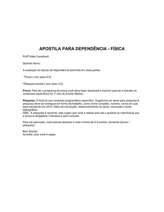 APOSTILA PARA DEPENDÊNCIA - FÍSICA<br />Profª Kátia Cavalcanti<br />Querido Aluno. <br />A avaliação do estudo de dependência será feita em duas partes:<br /> *Prova ( com peso 6.0)<br />*Pesquisa escrita ( com peso 4.0)<br />Prova: Para ter o programa da prova,você deve fazer download e imprimir para ler e estudar os conteúdos específicos do 1º ano do Ensino Médio).<br />Pesquisa: O final do seu conteúdo programático específico. Sugerimos um tema para pesquisa.A pesquisa deve ser entregue em forma de trabalho, como nome completo, número, turma em que está estudando em 2010. Além de introdução, desenvolvimento do tema, conclusão e fonte bibliográfica.<br />OBS.: A pesquisa é opcional, mas sugiro que você a realize pois ela o ajudará na nota final,já que a prova é obrigatória, individual e sem consulta.<br />Para ser aprovado, você precisa alcançar a nota mínima de 5.0 pontos, somando (prova + pesquisa).<br />Bom Estudo.<br />Acredite ,pois você é capaz.<br />www.vestibular1.com.br/revisao/termologia_II.<br />TERMOLOGIA<br />A Termologia é uma parte da Física que se dedica a analisar os fenômenos que dizem respeito ao calor. Divide-se a mesma em Termometria e  Calorimetria  <br />1.TERMOMETRIA<br />Como o nome diz, refere-se ao estudo da medida da temperatura (metria=medir, termo=temperatura)<br />1.1.CALOR<br />Fisicamente, denomina-se calor ao trânsito da energia térmica de um corpo de temperatura maior para outro de temperatura menor. <br />1.2.TEMPERATURA<br />Temperatura de um corpo é a medida do nível de agitação das partículas desse corpo.<br /> Segundo a definição acima, quanto maior é a agitação das partículas de um corpo, mais alta será sua temperatura. Podemos notar este fato observando a água quando começa a ferver. Vemos que o nível de agitação das partículas é tão grande que as mesmas começam a  “pular” e até a sair do vasilhame, vindo a caracterizar a evaporação. <br />Temperatura e calor são dois conceitos bastante diferentes e que muitas pessoas acreditam se tratar da mesma coisa. No entanto, o entendimento desses dois conceitos se faz necessário para o estudo da termologia. Também chamada de termofísica, a termologia é um ramo da física que estuda as relações de troca de calor e manifestações de qualquer tipo de energia que é capaz de produzir aquecimento, resfriamento ou mudanças de estado físico dos corpos, quando esses ganham ou cedem calor. Temperatura Temperatura é a grandeza física associada ao estado de movimento ou a agitação das partículas que compõem os corpos. No cotidiano é muito comum as pessoas medirem o grau de agitação dessas partículas através da sensação de quente ou frio que se sente ao tocar outro corpo. No entanto não podemos confiar na sensação térmica. Para isso existem os termômetros, que são graduados para medir a temperatura dos corpos. Calor É muito comum ver pessoas falando que estão com calor, no entanto, fisicamente falando, essa fala está errada. Calor é definido como sendo energia térmica em trânsito e que flui de um corpo para outro em razão da diferença de temperatura existente entre eles, sempre do corpo mais quente para o corpo mais frio.<br />1.3.EQUILÍBRIO TÉRMICO<br />Termômetros de bulbo O termômetro de bulbo é o termômetro de vidro comum que você conhece desde criança. Ele contém um tipo de líquido, geralmente, mercúrio. Os termômetros de bulbo trabalham em cima de um princípio simples: um líquido muda seu volume conforme sua temperatura é alterada. Os líquidos ocupam menos espaço quando estão frios e ocupam mais espaços quando estão quentes.Você provavelmente trabalha com líquidos todo dia, mas pode não ter percebido que a água, leite e óleo de cozinha ocupam mais ou menos espaço à medida que sua temperatura muda. Nesses casos, a mudança de volume é bem pequena. Todos os termômetros de bulbo utilizam um bulbo grande e um tubo estreito para acentuar a mudança de volume.Imagine dois corpos. Um com temperatura bastante elevada e outro com a temperatura bem baixa. Vamos colocar os dois corpos em contato e livres de interferências de temperaturas externas. Veremos que após um tempo o corpo mais frio terá ficado menos frio e o mais quente terá ficado menos quente. Ao final, teremos os dois corpos na mesma temperatura, que chamamos de Equilíbrio Térmico.<br />1.4.TERMÔMETRO<br />É um instrumento destinado a medir a temperatura.Seu funcionamento baseia-se na variação de comprimento de uma haste metálica, ou na variação do volume de um gás, na cor de um sólido , ou até mesmo na resistência elétrica de um material, tudo em função da temperatura.<br />1.5.ESCALA TERMOMÉTRICA<br />Num termômetro, chama-se escala termométrica as divisões que o mesmo possui, relacionadas com números. <br />ESCALA FAHRENEIT - Daniel Fahrenheit decidiu arbitrariamente que os pontos de congelamento e ebulição da água seriam separados por 180º, e limitou a congelamento da água em 32º. Então, ele criou um termômetro, colocou-o na água gelada e marcou o nível do mercúrio no vidro em 32º. Em seguida, ele colocou o mesmo termômetro na água em ebulição e marcou o nível do mercúrio em 212º. Então, ele fez 180 marcas, com espaços iguais, entre esses dois pontos. <br />ESCALA CELSIUS-Anders Celsius decidiu arbitrariamente que os pontos de congelamento e ebulição da água seriam separados por 100º, e limitou o ponto de congelamento da água em 100º. Sua escala foi invertida posteriormente, então, o ponto de ebulição da água passou a ser 100º, e o ponto de congelamento, 0º. <br />Apesar de existirem várias escalas termométricas, foi adotada como internacional pelos cientistas a escala Celsius, a qual anteriormente era denominada centigrada, pois sua divisão é de 100 partes desde zero grau até 100 graus. Sua denominação é feita com o número seguido do ordinal e da letra C, por exemplo 0ºC, 15ºC, e lê-se zero grau Celsius, 15 graus Celsius, etc.<br />CONVERSÃO ENTRE A ESCALA CELSIUS/FAHRENHEIT<br />TC  =  TF – 32<br />5          9<br />C = K – 273∆T = Tf  -  Ti<br />ESCALA KELVIN-Nesta escala foi considerada a menor temperatura que poderia ter um corpo. Essa temperatura chama-se de zero absoluto, não sendo possível chegar-se a ela na prática, apenas muito próximo.<br />Na escala Kelvin os valores são grafados apenas com o número e a letra K, por exemplo: 23K. O zero dessa escala corresponde a -273ºC.<br />CONVERSÃO CELSIUS/KELVIN<br />Para traduzir uma temperatura de Celsius em Kelvin basta acrescentar 273 a mesma, e, no caso contrário, para converter-se para Celsius uma temperatura expressa em Kelvin, basta subtrair 273. Podemos traduzir isso pela fórmula abaixo:<br />TC = TK - 273<br />Onde TK = temperatura em Kelvin e TC = temperatura em Celsius.<br />CONVERSÃO FAHRENHEIT/KELVIN<br />  TF – 32  =  TK - 273<br />    9              5<br />  2.DILATAÇÃO TÉRMICA <br />As propriedades físicas de um corpo, tais como comprimento, dureza, condutividade elétrica, todas podem ser alteradas em função da alteração na temperatura desse corpo.<br />Alguns exemplos:<br />-os sistemas antigos de trilhos de trens mantém entre cada lance um pequeno espaço vazio. Isso se deve ao conhecimento que temos de que, quando aquecido, o ferro irá aumentar seu comprimento e, não havendo para onde se expandir, poderá causar danos à via férrea. (modernamente utilizam-se as curvas para dar vazão ao aumento no comprimento dos trilhos quando da dilatação).<br />-As calçadas de cimento possuem, de longe em longe, pequenas canaletas, de cerca de 1cm. Isto evita que no verão, submetidas às altas temperaturas, as mesmas dilatem e se quebrem, sem ter  para onde expandir.<br />-Todos lembramos de uma experiência que fazíamos no primeiro grau, na qual havia uma esfera de metal presa a uma haste . Esta esfera, à temperatura ambiente, passava perfeitamente por dentro de uma argola. Após aquecida notávamos que já não era possivel a mesma passar. Concluíamos que isso se devia à dilatação sofrida pela esfera, o que se dava nas tres direções, ou seja, uma dilatação volumétrica.<br />Em todos os casos exemplificados acima estamos verificando uma variação nas dimensões dos sólidos estudados. No primeiro houve, principalmente, uma dilatação linear, no segundo, superficial e no terceiro volumétrica.<br />Destacamos que essa dilatação é notadamente numa direção, pois, na realidade, a mesma se dá em todos os sentidos em qualquer um dos três casos. Para efeitos didáticos costuma-se estudar apenas aquela direção na qual a dilatação (ou contração) se dá em maior proporção. <br />2.1.DILATAÇÃO LINEAR<br />É a dilatação do comprimento (∆L). Acontece em corpos sólidos como barras, cabos e fios.<br />Ao elevarmos em 10ºC a temperatura de uma barra de ferro de 1m iremos verificar que seu comprimento aumenta em 0,012cm. <br />Quando fizemos a mesma experiência com uma barra de ferro com o dobro do comprimento da primeira, notamos que o aumento do comprimento também foi o dobro do verificado na primeira barra. Isso nos leva a uma conclusão importante:<br />A variação de comprimento de uma barra ao ser aquecida é diretamente proporcional ao seu comprimento inicial.<br />Utilizando a mesma barra de 100cm mas agora dobrando a temperatura em 20ºC, vemos que também a variação de comprimento dobrou. Nossa conclusão é que:<br />A variação de comprimento de uma barra é diretamente proporcional à variação de temperatura.<br />Se fizermos a mesma experiência, agora não com uma barra de ferro e sim com uma barra de chumbo, mantendo o mesmo comprimento de 100cm e o mesmo aumento de temperatura de 10ºC, veremos que a mesma irá também aumentar de comprimento mas agora será de 0,027cm. Com isso concluímos que:<br />A variação de comprimento de uma barra ao ser aquecida depende do material que a constitui.<br />Essas proporcionalidades acima podem ser descritas em termos de uma única expressão:<br />             L=.L0.<br />onde:<br />       L : variação do comprimento<br />       L0 : comprimento inicial<br />        : variação da temperatura<br />        : coeficiente de dilatação linear  <br />UNIDADE DO COEFICIENTE DE DILATAÇÃO LINEAR <br />É uma constante de proporcionalidade de dilatação especifica de cada material. Já está calculada e é dada em uma tabela.<br />A unidade usada para α é o inverso da unidade de temperatura, como: .<br />Alguns valores usuais de coeficientes de dilatação linear:<br />SubstânciaChumboZincoAlumínioPrataCobreOuroFerroPlatinaVidro (comum)TungstênioVidro (pyrex)<br /> <br />Ou seja, a unidade para o coeficiente de dilatação linear é ºC-1, também chamada de grau Celsius recíproco.<br />2.2.DILATAÇÃO SUPERFICIAL<br />É  a dilatação da superfície ou área(∆A)  . Acontece em placas e chapas.<br />Da mesma maneira como vimos para a dilatação de uma barra, podemos concluir que a dilatação para uma chapa, uma placa, ou qualquer outro objeto que tenha duas medidas preponderantes (comprimento e largura) a dilatação de sua superfície será dada pela fórmula:<br />A=.Ao.<br />onde:<br />A e Ao referem-se à variação da área e área inicial<br />: variação da temperatura<br />: coeficiente de dilatação superficial <br />2.3.DILATAÇÃO VOLUMÉTRICA<br />É a dilatação do volume( comprimento,altura e largura). Acontece em blocos e cubos.<br />V=.Vo.<br />onde:<br />V e Vo referem-se à variação do volume e vol. inicial<br />: variação da temperatura<br />: coeficiente de dilatação volumétrica <br />COMPORTAMENTO DIFERENTE DA AGUA -A água  possui um comportamento diferente na sua dilatação. Quando a temperatura da água é aumentada de 0ºC a 4ºC o seu volume diminui. Acima de 4ºC o volume aumenta, como as demais corpos. É por isso que por exemplo:<br />a)Há um aumento na densidade, pois o volume diminui;<br />b)Os lagos se congelam apenas na superfície, mantendo a parte de baixo líquida, o que possibilita a continuação da vida abaixo, tais como algas, peixes, etc. <br /> <br />3.MUDANÇAS DE ESTADO FÍSICO DA MATÉRIA<br />Para efeitos de nosso estudo os estados físicos da matéria são três: sólido, líquido e gasoso. Mudando-se a temperatura e/ou pressão podemos fazer com que os corpos passem de um estado para outro. Em nosso estudo, no momento, estudaremos apenas as passagens que se dão sem se modificar a pressão, ou seja, estudaremos as mudanças de estado ocasionadas pelas mudanças na temperatura.<br />O diagrama a seguir mostra as mudanças de estado, com os nomes particulares que cada uma delas recebe. <br />FUSÃO: é a passagem do estado sólido para o estado líquido. Isto se verifica quando o corpo sólido recebe calor, o que provoca uma elevação na sua temperatura até o ponto em que a agitação das átomos passa a ser tanta que a estrutura deixa de ser cristalina e passam a ter uma movimentação maior, caracterizando o líquido.<br />Durante a fusão a temperatura permanece constante, conforme podemos constatar ao retirarmos um bloco de gelo do congelador e colocar em um prato. Supondo que o gelo esteja à –8oC, ele irá receber calor do ambiente até chegar à temperatura de 0oC, nesse ponto irá começar a passar do estado sólido para o líquido. Enquanto esse processo estiver se desenvolvendo a temperatura tanto do bloco de gelo restante quanto da água que foi aparecendo, estará em 0oC. Quando todo o gelo estiver derretido novamente a temperatura da água começará a subir, até atingir o equilíbrio térmico com o meio ambiente.<br />TEMPERATURA DE FUSÃO: É a temperatura na qual ocorre a passagem do estado sólido para o líquido.<br />SOLIDIFICAÇÃO: É a passagem do estado líquido para o sólido. Isto se verifica quando se retira calor do corpo líquido, o que provoca uma diminuição na sua temperatura até o ponto em que a agitação dos átomos diminui tanto que passam a vibrar segundo uma estrutura cristalina.<br />TEMPERATURA DE SOLIDIFICAÇÃO: É a temperatura na qual ocorre a passagem do estado líquido para o sólido.<br />Durante a solidificação a temperatura permanece constante.<br />VAPORIZAÇÃO: É a passagem do estado líquido para o gasoso e pode ocorrer de duas maneiras: EVAPORAÇÃO E EBULIÇÃO.<br />EVAPORAÇÃO: ocorre a qualquer temperatura e seu processo se dá de maneira lenta. Um exemplo são as roupas que se coloca a secar nos varais.<br />Este processo se dá através de algumas das moléculas do líquido, que estão em movimento, as quais conseguem escapar da superfície do líquido. <br />A velocidade de evaporação depende de três fatores:<br />1-quanto maior for a temperatura do líquido maior será a energia das moléculas que se encontram próximas a superfície, portanto maior velocidade de evaporação. Ex: a água à 80 graus evapora mais rápido do que à 20 graus.<br />2-quanto maior for a superfície do liquido em contato com o ar maior será a velocidade de evaporação. Ex.: um líquido num prato evapora mais rápido do que se estivesse em uma garrafa.<br />3-quanto maior a umidade próxima a superfície do líquido, menor a velocidade de evaporação porque as moléculas que iriam se desprender da superfície encontrarão já o espaço ocupado por outras moléculas. Ex: em dias úmidos as roupas custam mais a secar.<br />EBULIÇÃO: ocorre à uma determinada temperatura, característica de cada líquido, chamada <br />TEMPERATURA DE EBULIÇÃO.-Cada substância possui uma determinada temperatura de ebulição e a mesma permanece constante enquanto se verifica o processo. Ex: a água entra em ebulição à 100oC e permanece nessa temperatura enquanto estiver fervendo.<br />CONDENSAÇÃO: É a passagem do estado gasoso para o líquido. Isto se verifica quando se retira calor de uma substância que está em ebulição.<br />SUBLIMAÇÃO: É a passagem do estado sólido direto para o estado gasoso, sem passar pelo estado líquido. Ex:  naftalina, CO2 sólido, cânfora.<br />CRISTALIZAÇÃO: É a passagem do estado gasoso direto para o estado sólido, sem passar pelo estado líquido. Ex: se aquecermos iôdo cristalino o mesmo irá evaporar. Colocando-se uma superfície fria logo acima da evaporação notaremos que o mesmo se liga a superfície na forma de pequenos cristais.<br />DETALHE IMPORTANTE: a água tem um comportamento diferente quando é aquecida de 0 a 4oC pois seu volume diminui nessa faixa de temperatura. Após os 4oC volta a Ter o comportamento como as demais substâncias, ou seja, o volume aumenta. Isto explica o aparecimento dos Icebergs apenas com uma pequena parte de seu volume na superfície e também esta é a causa do congelamento apenas na superfície dos lagos, uma vez que, quando a água começa a perder temperatura, antes de congelar, tem seu volume diminuido, consequentemente tornando-se mais densa. Como é mais densa a camada superior desloca-se para baixo até que a temperatura diminui de 0oC onde não há mais diminuição do volume, congelando então apenas a parte superior. Isto mantém as espécies marinhas vivas.    <br />4.CALORIMETRIA<br />4.1.QUANTIDADE DE CALOR (Q)<br />É a medida da energia térmica fornecida por um corpo para outro. Essa energia é chamada Calor. Sua unidade é a caloria e representa-se cal. Também utiliza-se o múltiplo kcal para 100 calorias. Embora não muito utilizado, no sistema internacional de unidades utiliza-se o joule (J ) e temos as seguintes equivalências:<br />1cal  = 4,186J   e<br />1J = 0,239 cal<br />PROPAGAÇÃO DO CALOR<br />Efeito estufa é uma propagação de calor.<br />Calor é uma energia térmica que se propaga de um corpo com maior temperatura para um de menor temperatura essa propagação ocorre de três maneiras: condução, convecção e irradiação. A condução Para explicar a propagação de energia térmica por condução, vamos pegar um exemplo bem simples: imaginem uma barra de ferro em temperatura ambiente, segure-a em uma de suas pontas, aproxime a outra a uma chama de fogo. A barra não ficará quente de uma vez, irá aquecer primeiro a ponta mais próxima da chama depois de um tempo a barra estará na mesma temperatura que a chama. Esse processo de propagação de calor citado nesse exemplo é chamado de condução, pois a energia térmica passa de partícula por partícula, essas permanecem em suas posições de equilíbrio. Convecção A propagação de calor por meio da convecção ocorre em meios fluidos (que ocorre ou expande à maneira de um líquido ou gás) de densidades diferentes. Por exemplo: como ocorre a conservação dos alimentos dentro da geladeira? A temperatura dos alimentos é maior que a temperatura do ar dentro da geladeira, então os alimentos transferem para o ar certa quantidade de energia térmica, esse ar fica aquecido, ficando menos denso que antes do contato com os alimentos. Assim, esse ar sobe, quando ar quente sobe encontra-se com o congelador que tem o ar frio conseqüentemente mais denso. Assim o ar resfria e volta (desce) conservando os alimentos. Esse processo é a propagação de calor por convecção. Concluímos que as partículas se movimentam junto com a energia térmica. <br />Irradiação O melhor exemplo de irradiação é o aquecimento da Terra pelo Sol. O Sol aquece a Terra pelo processo de irradiação que é um tipo de transmissão de energia térmica que ocorre através de ondas eletromagnéticas. <br />        A irradiação ou radiação é o processo mais importante de propagação de calor, pois é através dele que o calor do Sol chega até a Terra. Sem esse processo não haveria vida na Terra.<br />        A irradiação é o processo de transferência de calor através de ondas eletromagnéticas, chamadas ondas de calor ou calor radiante. <br />        Enquanto a condução e a convecção ocorrem somente em meios materiais, a irradiação ocorre também no vácuo.<br />        De um modo geral podemos dizer que, em diferentes quantidades, todos os corpos emitem energia radiante devido a sua temperatura. Estas radiações, ao serem absorvidas por outro corpo, provocam, nele, uma elevação de temperatura.<br />        Quando uma pessoa está próxima de um corpo aquecido, em geral, recebe calor pelos três processos: condução, convecção e irradiação. Quanto maior for a temperatura do corpo aquecido, maior será a quantidade de calor transmitida por radiação.<br />        <br />Absorção e reflexão<br />        A radiação térmica ao incidir em um corpo tem uma parte absorvida e outra refletida pelo corpo. Corpos escuros absorvem a maior parte da radiação que incide sobre eles, enquanto os corpos claros refletem quase totalmente a radiação térmica incidente. É por isso que um corpo preto, quando colocado ao Sol, tem sua temperatura sensivelmente elevada, ao contrário dos corpos claros, que absorvem pouco calor. <br /> O calor de uma fogueira é transmitido, principalmente, por irradiação.<br />   A tartaruga recebe calor do sol por irradiação e, da areia, por condução. <br />O ar ao seu redor se aquece por convecção.<br />Pesquise sobre uma outra forma de energia muito utilizada pelo homem e estudada pela física : a energia luminosa e a Óptica Geométrica . Luz, velocidade da luz fonte de luz, feixes, fenômenos ópticos como reflexão, refração e absorção da luz, sombra e penumbra, espelhos e lentes.<br />