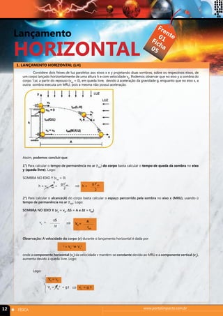 Lançamento 
HORIZONTAL 
1. LANÇAMENTO HORIZONTAL (LH) 
Frente 
Ficha 
01 
05 
Considere dois feixes de luz paralelos aos eixos x e y projetando duas sombras, sobre os respectivos eixos, de 
um corpo lançado horizontalmente de uma altura h e com velocidade v0. Podemos observar que no eixo y a sombra do 
corpo “cai, a partir do repouso (voy = 0), em queda livre, devido à aceleração da gravidade g, enquanto que no eixo x, a 
outra sombra executa um MRU, pois a mesma não possui aceleração. 
Assim, podemos concluir que: 
1°) Para calcular o tempo de permanência no ar (tAR) do corpo basta calcular o tempo de queda da sombra no eixo 
y (queda livre). Logo: 
SOMBRA NO EIXO Y (voy = 0) 
g.t2 
⇒ 
0 
h = v0y . tAR + h = 
AR 
2 
g.t2 
AR 
2 
2°) Para calcular o alcance(A) do corpo basta calcular o espaço percorrido pela sombra no eixo x (MRU), usando o 
tempo de permanência no ar (tAR). Logo: 
SOMBRA NO EIXO X (vx = vo, ΔS = A e Δt = tAR) 
vx = 
ΔS 
Δt 
A 
tAR 
⇒ V0 = 
Observação: A velocidade do corpo (v) durante o lançamento horizontal é dada por 
2 = V V X 
2 + VY 
2 
onde a componente horizontal (vx) da velocidade v mantém-se constante devido ao MRU e a componente vertical (vy), 
aumenta devido à queda livre. Logo: 
Logo: 
Vx = v0 
Vy = V0y 
⇒ 
0 + g.t vy = g. t 
12 n FÍSICA www.portalimpacto.com.br 
 