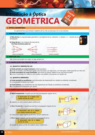 Introdução à Óptica 
geométrica 
Frente 
Ficha 
02 
01 
1. ÓPTICA GEOMÉTRICA 
É a parte da Física que estuda a trajetória da luz, não se preocupa com a sua natureza. 
2. CONCEITOS BÁSICOS 
a) Raio de luz: é a representação geométrica da trajetória da luz, indicando a direção e o sentido de sua 
propagação. 
b) Feixe de luz: é um conjunto de raios de luz. 
Um feixe luminoso pode ser: 
cônico convergente cônico divergente cilíndrico paralelo 
3. FONTE DE LUZ 
São corpos que podem ser vistos, ou seja, emitem luz. 
4. CLASSIFICAÇÃO DAS FONTES DE LUZ 
4.1. QUANTO À EMISSÃO DE LUZ: 
a) Fonte primária ou corpo luminoso: emite luz própria. 
Ex: o Sol, as estrelas, uma lâmpada ligada, uma vela acesa, um vaga-lume, um interruptor, metal aquecido ao rubro etc. 
b) Fonte secundária ou corpo iluminado: não emite luz própria, reflete luz de uma fonte primária. 
Ex: a Lua, os planetas, um caderno, uma caneta, uma cadeira, uma pessoa, um quadro etc. 
4.2. QUANTO À DIMENSÃO: 
a) Fonte pontual ou puntiforme: suas dimensões são desprezíveis em ralação ao ambiente considerado. 
Ex: uma pequena lâmpada num salão. 
b) Fonte extensa: suas dimensões não são desprezíveis em relação ao ambiente considerado. 
Ex: uma lâmpada fluorescente num quarto. 
5. CLASSIFICAÇÃO DOS MEIOS ÓPTICOS 
a) Meio transparente: é aquele que permite a propagação regular da luz. 
O observador vê o objeto com 
nitidez através do meio. 
Ex: aquário, ar, vidro comum, papel celofone etc. 
b) Meio Translúcido: é aquele que permite a propagação irregular da luz. 
O observador não vê o objeto 
com nitidez através do meio. 
Ex: vidro fosco, papel vegetal, tecido fino, ar com neblina etc. 
c) Meio opaco: é aquele que não permite a propagação da luz. 
O observador não vê o objeto 
através do meio. 
Ex: parede de tijolos, portão de madeira, placa metálica etc. 
14 n FÍSICA www.portalimpacto.com.br 
 