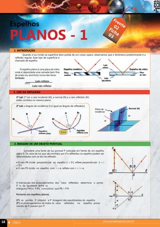 Espelhos 
PLANOS - 1 
Frente 
Ficha 
02 
03 
1. INTRODUÇÃO 
Quando a luz incide na superfície bem polida de um corpo opaco, observamos que o fenômeno predominante é a 
reflexão regular. Esse tipo de superfície é 
chamado de espelho. 
O espelho plano é uma placa de vidro 
onde é depositada uma camada bem fina 
de prata (ou alumínio) numa das faces. 
Símbolo: 
Lado refletor 
Lado não-refletor 
2. LEIS DA REFLEXÃO 
1ª Lei: 1ª Lei: o raio incidente (Ri), a normal (N) e o raio refletido (Rr) 
estão contidos no mesmo plano. 
2ª Lei: o ângulo de incidência (i) é igual ao ângulo de reflexão(r). 
i = r 
3. IMAGEM DE UM OBJETO PONTUAL 
Plano de 
incidência 
Considere uma fonte de luz pontual P colocada em frente de um espelho 
plano E. Os raios de luz que são emitidos por P e refletidos no espelho podem ser 
determinados com as leis da reflexão. 
• O raio PR incide perpendicular ao espelho (i = 0o), reflete perpendicular (r = i 
= 0o). 
• O raio PS incide no espelho com i = α, reflete com r = i = α. 
A intersecção dos prolongamentos dos raios refletidos determina o ponto 
P’ e, da igualdade entre os 
triângulos PRS e P’RS, concluímos que PR = P’R. 
Portanto nos espelhos planos: 
1º) os pontos P (objeto) e P’ (imagem) são equidistantes do espelho. 
2º) os prolongamentos de todos os raios refletidos no espelho, prove-nientes 
de P, passam por P’. 
Normal (N) 
Ri 
Rr 
i r 
18 n FÍSICA www.portalimpacto.com.br 
 