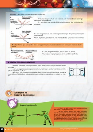 A imagem P’ e o objeto P, quanto à natureza, podem ser: 
P’ é uma imagem virtual, pois é obtida pela intersecção dos prolonga-mentos 
dos raios refletidos. 
P é um objeto real, pois é obtido pela intersecção dos próprios raios 
incidentes. 
P’ é uma imagem virtual, pois é obtida pela intersecção dos prolongamentos dos 
raios refletidos. 
P é um objeto real, pois é obtido pela intersecção dos próprios raios incidentes. 
2º 
Obs: Concluímos que um espelho plano conjuga imagens virtuais de objetos reais e imagens reais de objetos 
virtuais. 
P’ é uma imagem imprópria, pois se forma no infinito. 
P é um objeto impróprio, pois se forma também no infinito. 
3º 
4. IMAGEM DE UM CORPO EXTENSO 
Podemos considerar um corpo extenso como sendo constituído por infinitos objetos 
1º 
pontuais. 
Assim, cada ponto desse corpo extenso tem uma imagem pontual e simétrica em rela-ção 
ao espelho, P’, Q’, R’, S’. . . 
Pela figura, concluímos que um espelho plano conjuga uma imagem virtual, direita, de 
mesmo tamanho do objeto real e posicionada simetricamente ao objeto em relação ao espe-lho. 
Aplicações no 
Caderno de Exercícios 
A figura ao lado mostra uma pessoa colocada 
em frente a um espelho plano. 
Se essa pessoa levanta seu braço esquerdo, 
ela vê sua imagem levantar o braço direito; se com 
a mão direita ela segura a espada, sua imagem se-gura 
com a mão esquerda, ou seja: A imagem troca 
o “lado direito” pelo “lado esquerdo” – e a imagem é 
dita enantiomorfa (do grego, “formas opostas”). Esse 
fenômeno é chamado de reversão da imagem. 
Imagem Enantiomorfa 
19 n FÍSICA www.portalimpacto.com.br 
 