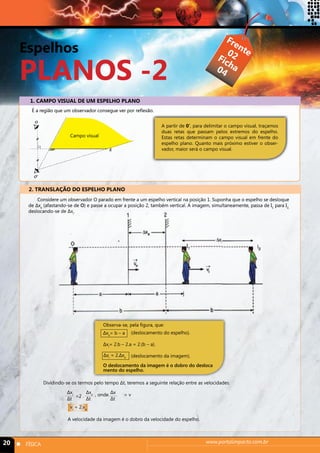 Espelhos 
PLANOS -2 
1. CAMPO VISUAL DE UM ESPELHO PLANO 
É a região que um observador consegue ver por reflexão. 
Campo visual 
2. TRANSLAÇÃO DO ESPELHO PLANO 
Frente 
Ficha 
02 
04 
A partir de 0’, para delimitar o campo visual, traçamos 
duas retas que passam pelos extremos do espelho. 
Estas retas determinam o campo visual em frente do 
espelho plano. Quanto mais próximo estiver o obser-vador, 
maior será o campo visual. 
Considere um observador O parado em frente a um espelho vertical na posição 1. Suponha que o espelho se desloque 
de Δxe (afastando-se de O) e passe a ocupar a posição 2, também vertical. A imagem, simultaneamente, passa de I1 para I2, 
deslocando-se de Δxi. 
Observa-se, pela figura, que: 
(deslocamento do espelho). 
Δxe= b – a 
Δxi= 2.b – 2.a = 2.(b – a). 
(deslocamento da imagem). 
Δxi = 2.Δxe 
O deslocamento da imagem é o dobro do desloca 
mento do espelho. 
Dividindo-se os termos pelo tempo Δt, teremos a seguinte relação entre as velocidades: 
Δxe 
Δt 
Δxi 
Δt 
Δx 
=2 . Δt , onde = v 
vi = 2.ve 
A velocidade da imagem é o dobro da velocidade do espelho. 
20 n FÍSICA www.portalimpacto.com.br 
 