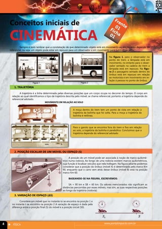 Conceitos iniciais de 
CINEMÁTICA 
Frente 
Ficha 
01 
01 
Sempre é bom lembrar que a constatação de que determinado objeto está em movimento ou em repouso depende do 
referencial, ou seja, um objeto pode estar em repouso para um observador e em movimento para outro observador. 
Observador 
lâmpada Na figura 1, para o observador no 
Figura 1 Figura 2 
1. TRAJETÓRIA 
Estação 
ponto do trem, a lâmpada está em 
movimento, no entanto para o obser-vador 
sentado na cadeira do trem a 
lâmpada está em repouso. Na figu-ra 
2 o passageiro sentado dentro do 
ônibus está em repouso em relação 
ao motorista e em movimento em re-lação 
à pessoa no ponto de ônibus. 
A trajetória é a linha determinada pelas diversas posições que um corpo ocupa no decorrer do tempo. O corpo em 
relação ao qual identificamos o tipo de trajetória descrita pelo móvel, se chama referencial, portanto a trajetória depende do 
referencial adotado. 
MOVIMENTO EM RELAÇÃO AO SOLO 
solo B 
A moça dentro do trem tem um ponto de vista em relação à 
trajetória da bolinha que foi solta. Para a moça a trajetória da 
bolinha é retilínea. 
Para o garoto que se encontra fora do trem e fixo em relação 
ao solo, a trajetória da bolinha é parabólica. Concluímos que a 
trajetória depende do referencial adotado 
2. POSIÇÃO ESCALAR DE UM MOVEL OU ESPAÇO (S) 
A posição de um móvel pode ser associada à noção de marco quilomé-trico 
numa rodovia. Ao longo de uma rodovia existem marcos quilométricos, 
cuja função é localizar veículos que nela trafegam. Na figura adiante podemos 
considerar que a posição do ônibus (móvel A) é determinada pelo marco Km 
90, enquanto que o carro vem atrás desse ônibus (móvel B) está na posição 
marco Km 60. 
BASEANDO-SE NA FIGURA, ESCREVEMOS: 
SA = 90 km e SB = 60 km. Os valores mencionados não significam as 
distâncias percorridas por esses móveis, mas sim, as suas respectivas posições 
ao longo da trajetória (rodovia). 
3. VARIAÇÃO DE ESPAÇO (ΔS) 
Considere um móvel que no instante to se encontra na posição 1 e 
no instante t se encontra na posição 2 A variação de espaço é dada pela 
diferença entre a posição final (S) do móvel e a posição inicial (S0). 
4 n FÍSICA www.portalimpacto.com.br 
 