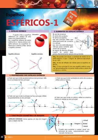Espelhos 
ESFÉRICOS-1 
Frente 
Ficha 
02 
05 
1. ESPELHO ESFÉRICO 2. ELEMENTOS DO ESPELHO ESFÉRICO 
É aquele onde a superfície 
refletora é um pedaço de uma 
esfera oca (calota esférica). 
Se a superfície refletora da calota 
esférica for a interna, temos o es-pelho 
côncavo; se a superfície re-fletora 
for a externa, então temos 
o espelho convexo. 
Espelho côncavo Espelho convexo 
R: raio de curvatura. 
C: centro de curvatura. 
V: vértice do espelho. 
e.p.: eixo principal ( Reta que 
passa pelo centro de curvatura 
e o vértice). 
e.s.: eixo secundário(Qualquer 
reta que passa somente pelo 
centro de curvatura). 
α: ângulo de abertura (Ângulo 
a partir do centro para 
pontos diametralmente opostos de sua borda). 
Obs1: De acordo com Gauss, a condição de nitidez do es-pelho 
esférico é que o ângulo de abertura seja peque-no 
(α <100). 
Obs2: As leis da reflexão são válidas para os espelhos es-féricos. 
Obs3: O foco principal (F) de uma espelho esférico situa- 
-se, aproximadamente, no ponto médio entre o centro de 
curvatura e o vértice. 
3. PROPRIEDADES DOS ESPELHOS ESFÉRICOS 
a) Todo raio que incide paralelamente ao eixo principal, refle-te- 
se na direção do foco principal. 
F C V C F V 
b) Todo raio que incide na direção do foco principal, reflete- 
-se paralelamente ao eixo principal. 
C F V V F C 
c) Todo raio que incide na direção do centro de curvatura, 
reflete sobre si mesmo. 
C F V v F C 
d) Todo raio que incide no vértice, reflete-se simetrica-mente 
em relação ao eixo principal. 
V V F C 
4. CONSTRUÇÃO GEOMÉTRICA DE IMAGENS 
ESPELHO CONVEXO: temos apenas um tipo de imagem 
para o objeto real AB. 
virtual 
i i 
r r 
i = r i = r 
Imagem i direita 
C R 
22 n FÍSICA www.portalimpacto.com.br 
menor 
A 
A’ 
B V B’ F C 
É usado para aumentar o campo visual em 
retrovisor de moto, estacionamento, super-mercado, 
farmácia etc. 
 