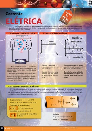 Corrente 
ELÉTRICA 
Frente 
Ficha 
03 
01 
É o movimento ordenado de elétrons lilvres no interior de um condutor metálico. Existem condutores líquidos 
(soluções eletrolíticas), cuja corrente elétrica é composta de íons) e condutores gasosos (gases ionizáveis)., cuja corrente 
elétrica é feita por íons e elétrons. 
1. SENTIDO DA CORRENTE ELÉTRICA 
Sentido Convencional da 
Correente Elétrica 
Secção 
Nos condutores sólidos, o sentido da 
corrente elétrica é o sentido do movimento dos 
elétrons no seu interior. Esse é o sentido real da 
corrente elétrica 
No estudo da eletricidade, entrentanto, ado-ta- 
se um sentido convencional, que é o movi-mento 
das cargas positivas. Sempre que tratar-mos 
de corrente elétrica, estaremos adotando 
o sentido convencional. 
3. INTENSIDADE DA CORRENTE ELÉTRICA 
2. TIPOS DE CORRENTE ELÉTRICA 
t 
I corrente 
continua CC 
Corrente Contínua: é 
aquela cujo sentido se man 
tém constante. 
Exemplo: Correntes esta-belecidas 
por uma bateria 
de automóvel e por uma 
pilha. 
+I 
corrente 
alternada CA 
semiciclos (+) 
Corrente Alternada: é aquela 
cuja intensidade e cujo senti-do 
variam periodicamente. 
Exemplo: Correntes utilizadas 
em seresidências, que são for-necidas 
pelas usinas hidrelé-tricas. 
0 
Considere uma secção no nosso fio condutor, onde podemos contar a quantidade de elétrons que passam por 
ela. Cada elétron possui uma quantidade de carga elétrica conhecida como carga elétrica elementar. Essa carga elétrica 
tem valor conhecido, e se multiplicarmos o valor da carga elétrica elementar pelo número de elétrons que passa pela sec-ção 
teremos a quantidade de carga elétrica (q). 
Carga elementar (e)→ e = 1,6 . 10-19C 
Próton = 1,6 . 10-19C elétron = - 1,6 . 10-19C 
Quantidade de carga elétrica(q): 
q = n . e n = número de elétrons 
intensidade da corrente elétrica (i) 
Unidades: 
Carga elétrica (q) Coulumb (C) 
Tempo (t) = segundos(s) 
24 n FÍSICA www.portalimpacto.com.br 
t 
-I 
semiciclos (-) 
i = q 
t 
q = quantidade de carga elétrica 
t = tempo 
- 
- 
- 
- 
- 
- 
s 
 