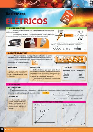 Resistores 
ELÉTRICOS 
Frente 
Ficha 
03 
03 
1. RESISTOR ELÉTRICO 
Dispositivo que transforma toda a energia elétrica consumida inte-gralmente 
em calor. 
Como exemplo, podemos citar os aquecedores, o ferro elétrico, o 
chuveiro elétrico, a lâmpada comum e os fios condutores em geral. 
- 
02 
Resistor ôhmico Resistor não ôhmico 
26 n FÍSICA www.portalimpacto.com.br 
Calor 
Energia 
Elétrica 
Resistor 
R 
ou 
R 
2. RESISTÊNCIA ELÉTRICA 
A resistência elétrica é uma grandeza característica do resistor e 
mede a oposição que seus átomos oferecem à passagem de corrente. 
Resistência elétrica (R) é a relação entre a ddp aplicada (U) e a 
correspondente 
intensidade de corrente elétrica (i). 
U 
- 
- 
- 
- 
- 
- 
- 
- 
- 
- - - 
- - 
- - 
+ 
+ 
+ + 
+ 
+ + 
+ 
+ 
+ 
R = Ui 
OBSERVAÇÃO: 
Os fios metálicos que fazem parte de um 
circuito elétrico também apresentam resistência 
elétrica, porém, é tão pequena, quando compa-rada 
com a dos demais resistores do circuito, 
que pode ser considerada desprezível. 
A representação desses fios no circuito é 
uma linha contínua. 
UNIDADES: 
Grandezas Físicas Unidades (SI) 
Energia joule 
Potência watt 
Tempo segundo 
IMPORTANTE: 
Quando maior a resistência 
elétrica R de um resistor, me-nor 
é a corrente elétrica i que 
o atravessa. 
3. LEIS DE OHM 
CURVAS CARACTERÍSTICAS DE RESISTORES: 
3.1 1ª LEI DE OHM 
Mantendo-se constante a temperatura T de um resistor, sua resistência elétrica R não varia independente da ddp 
(diferença de potencial) U aplicada a seus terminais. U = R. i 
Em circuitos elétricos, um resistor de resistência 
elétrica R pode ser representado pelos símbolos: 
B 
i R 
A 
OBSERVAÇÃO: U 
Num resistor, mantido 
a uma temperatura cons-tante, 
a intensidade da cor-rente 
elétrica é diretamente 
proporcional à ddp que a 
original. 
i 
U 
U = Ri 
i 
U 
 