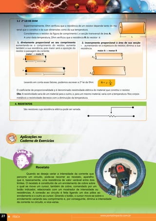 3.2 2ª LEI DE OHM 
Experimentalmente, Ohm verificou que a resistência de um resistor depende tanto do ma-terial 
A 
que o constitui e da suas dimensões como da sua temperatura. 
Consideremos o resistor da figura de comprimento L e secção transversal de área A. 
A uma dada temperatura, Ohm verificou que a resistência R do resistor é: L 
1. diretamente proporcional ao seu comprimento 
aumentando-se o comprimento do resistor, aumenta 
também a sua resistência, pois maior será a oposição do 
resistor à passagem da corrente; 
A 
maior ⇒ maior R 
 
 
1 
2 
A 
2. inversamente proporcional à área de sua secção 
- aumentando-se a espessura do resistor, diminui a sua 
resistência. 
A1 
2 
A 
maior A ⇒ menor R 
Levando em conta esses fatores, podemos escrever a 2ª lei de 0hm: 
R = ρ L 
A 
O coeficiente de proporcionalidade p é denominado resistividade elétrica do material que constitui o resistor. 
Obs: A resistividade varia de um material para o outro, e, para um mesmo material, varia com a temperatura. Nos corpos 
metálicos a resistividade decresce com a diminuição da temperatura. 
4. REOSTATOS 
São resistores cuja resistência elétrica pode ser variada. 
Aplicações no 
Caderno de Exercícios 
Reostato 
Quando se deseja variar a intensidade da corrente que 
percorre um circuito, pode-se recorrer ao reostato, aparelho 
que é, basicamente, uma resistência de valor variável entre dois 
limites. O reostato é constituído de um enrolamento de cobre sobre 
o qual se move um cursor, também de cobre, comandado por um 
botão indicador, relacionado com um mostrador de intensidade ou 
resistências. A conexão ao circuito é feita ligando um dos pólos ao 
enrolamento e o outro ao cursor. Girando o botão, o cursor move-se sobre o 
enrolamento variando seu comprimento e, por conseguinte, diminui a intensidade 
da corrente no circuito, e vice-versa. 
27 n FÍSICA www.portalimpacto.com.br 
 
