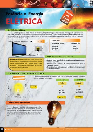 Potência e Energia 
ELÉTRICA 
Frente 
Ficha 
03 
03/04 
1. POTÊNCIA ELÉTRICA 
Uma carga que se move através de um condutor gasta energia, a menos que o meio seja um supercondutor. 
Isso pode resultar no aquecimento do circuito ou no giro de um motor. A taxa com a qual a energia elétrica é convertida 
em outra forma, tal como energia mecânica, calor ou luz, é chamada de potência elétrica. A potência elétrica é igual ao 
produto da corrente pela voltagem. 
Potência = corrente x voltagem  P = i. U 
UNIDADES: 
Grandezas Físicas Unidades (SI) 
Potência watt 
Corrente ampère 
Tensão volt 
NOTA: Para entender o que é potência! 
i 
U 
OBSERVAÇÃO: Para chegarmos a essa fórmula, não 
estabelecemos qualquer hipótese sobre a nature-za 
das transformações que a energia elétrica sofre. 
Portanto, a fórmula é geral, podendo ser utilizada 
qualquer que seja o aparelho. 
1. Quanto maior a potência de uma lâmpada incandescente, 
maior o seu brilho. 
2. Quanto maior a potência de um chuveiro elétrico, maior o 
seu aquecimento. 
3. Quanto maior a potência de um condicionador de ar, maior 
o seu resfriamento. 
2 .POTÊNCIA ELÉTRICA E RESISTÊNCIA ELÉTRICA 
+ - 
Combinando a expressão da potência com a da 1ª lei de 0hm, obtemos a potência 
elétrica dissipada num resistor 
i i p = i . U 
3 .LÃMPADA INCANDESCENTE 
1º CASO 2º CASO 
U = R.i 
p = i.U 
p = i.(Ri) 
p = R . i2 
i = U/R 
p = i.U 
p = U/R.U) 
p = U2/R 
Quando a corrente elétrica atravessa o fila-mento 
de uma lâmpada de incandescência, ocorre a 
transformação de energia elétrica em energia térmica 
devido às colisões dos elétrons que constituem a cor-rente 
elétrica com os átomos do filamento. (efeito Jou-le). 
28 n FÍSICA www.portalimpacto.com.br 
 