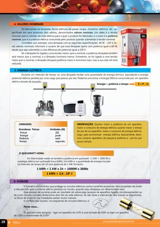 4. VALORES NOMINAIS 
Os fabricantes de lâmpadas, ferros elétricos de passar roupa, chuveiros elétricos etc. es-pecificam 
em seus produtos dois valores, denominados valores nominais. Um deles é a tensão 
nominal, que é a tensão da rede elétrica para a qual o produto foi fabricado, e o outro é a potência 
nominal, que é a potência elétrica consumida pelo produto quando submetida à tensão nominal. 
Considere, por exemplo, uma lâmpada com as seguintes especificações: 60 W – 220 V. Es-ses 
valores nominais informam o usuário de que essa lâmpada opera com potência igual a 60 W, 
desde que seja submetida a uma diferença de potencial igual a 220 V. 
Se a lâmpada for ligada a uma tensão menor que a nominal, a potência dissipada também 
será menor que a nominal, e a lâmpada iluminará menos. Entretanto, se for ligada a uma tensão 
maior que a nominal, a lâmpada dissipará potência maior e iluminará mais, mas a sua vida útil será 
reduzida. 
5. ENERGIA ELÉTRICA 
Durante um intervalo de tempo Δt, uma lâmpada recebe uma quantidade de energia térmica, equivalente à energia 
potencial elétrica perdida por uma carga que passou por ela. Podemos encontrar a Energia Elétrica consumida por um aparelho 
elétrico através da equação. 
Energia = potência x tempo E = P . Δt 
UNIDADES: 
Grandezas Físicas Unidades (SI) 
Físicas (SI) 
Energia joule 
Potência watt 
Tempo segundo 
O QUILOWATT-HORA: 
OBSERVAÇÃO: Quanto maior a potência de um aparelho, 
maior o consumo de energia elétrica; quanto maior o tempo 
de uso de um aparelho, maior o consumo de energia elétrica. 
Logo, para economizar energia elétrica, basicamente, deve-mos 
comprar aparelhos de pequena potência e usá-los por 
pouco tempo. 
Em Eletricidade mede-se também a potência em quilowatt ( 1 KW = 1000 W) e 
a energia elétrica em quilowatt-hora (kWh). Um kWh é a quantidade de energia trocada 
no intervalo de tempo de 1h com potência de 1 kW. Portanto: 
1 kWh = 1 kW x 1h = 1000W x 3600s 
1 kWh = 3,6 . 106 J 
6. FUSÍVEIS 
O fusível é um condutor que protege os circuitos elétricos contra correntes excessivas. Ele é projetado de modo 
a não permitir que a corrente elétrica perdure no circuito, quando esta ultrapassa um determinado valor. 
Esse excesso de corrente pode ser resultado de sobrecarga (excesso de aparelhos ligados simultaneamente) ou 
de curto-circuito (contato direto entre dois fios da rede elétrica). Se não fosse a intervenção dos fusíveis (e disjuntores), 
os fiscos de incêncio nas instalações seriam muito maiores. 
1 A 
O símbolo dos fusíveis, nos esquemas de circuitos elétricos, é: 
Pense nisso... 
O que será mais perigoso - ligar um aparelho de 110V a uma tomada de 220V ou ligar um aparelho 
de 220V a uma tomada de 110V? 
29 n FÍSICA www.portalimpacto.com.br 
 