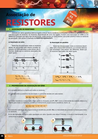 Associação de 
RESISTORES 
Frente 
Ficha 
03 
03 
05 
1 . ASSOCIAÇÃO DE RESISTORES 
Consiste em vários aparelhos elétricos ligados entre si. Numa residência, as lâmpadas e os diversos aparelhos formam 
uma associação de resistores. Os resistores, dependendo de como são ligados, formam uma associação em SERIE ou em 
PARALELO. Qualquer que seja o tipo da associação, existe sempre um único resistor, que pode substituir todos os resistores 
da associação. Este resistor é chamado de RESISTOR EQUIVALENTE. 
a) Associação em série: 
Neste tipo de associação, todos os resistores 
devem ser percorridos pela mesma corrente. En-tretanto. 
As DDPs aplicadas a cada resistor são di-ferentes, 
desde que os resistores associados não 
i 
sejam iguais. 
R1 R2 
Rn 
U1 U2 Un 
U 
REQ = R1 + R2 + .... + RN 
UTOTAL = U1 + U2 +... + UN 
2 . PROPRIEDADES DA ASSOCIAÇÃO EM SÉRIE 
Neste tipo de associação, todos os resistores devem 
estar sob a mesma DDP. Entretanto, as correntes elétricas 
que atravessam cada resistor são diferentes, desde que 
os resistores associados não sejam iguais. 
R1 
R2 
Rn 
b) Associação em paralelo: 
U 
i1 
i2 
in 
1/ REQ = 1/ R1 + 1/ R2 + ... + 1/ RN 
iTOTAL = i1 + i2 + ... + iN 
1. A corrente elétrica é a mesma em todos os resistores. 
2. A tensão entre os extremos da associação é a soma das tensões em cada resistor. 
U = U1 + U2 + U3 + ... + Un 
3. À maior resistência corresponde a maior potência dissipada, pois P = R.i2. Como a intensidade da corrente elétrica é a 
mesma para todos os resistores, a potência é diretamente proporcional à resistência. Assim, se: 
R1 > R2 > R3 → P1 > P2 > P3 
4. As tensões individuais são proporcionais às resistências, pois U = R.i, e a intensidade da corrente é a mesma para todos 
os resistores. 
5. As três lâmpadas da figura estão associados em série. Quando uma delas é retirada, o circuito é interrompido, e as 
outras duas se apagam. 
A B 
30 n FÍSICA www.portalimpacto.com.br 
 