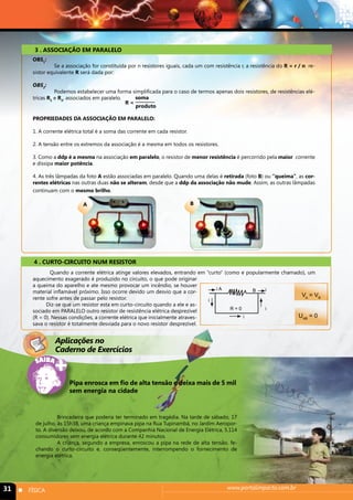 3 . ASSOCIAÇÃO EM PARALELO 
4 . CURTO-CIRCUITO NUM RESISTOR 
Quando a corrente elétrica atinge valores elevados, entrando em “curto” (como e popularmente chamado), um 
aquecimento exagerado é produzido no circuito, o que pode originar 
a queima do aparelho e ate mesmo provocar um incêndio, se houver 
material inflamável próximo. Isso ocorre devido um desvio que a cor-rente 
sofre antes de passar pelo resistor. 
Diz-se que um resistor esta em curto-circuito quando a ele e as-sociado 
em PARALELO outro resistor de resistência elétrica desprezível 
(R = 0). Nessas condições, a corrente elétrica que inicialmente atraves-sava 
o resistor é totalmente desviada para o novo resistor desprezível. 
Aplicações no 
Caderno de Exercícios 
Brincadeira que poderia ter terminado em tragédia. Na tarde de sábado, 17 
de julho, às 15h38, uma criança empinava pipa na Rua Tupinambá, no Jardim Aeropor-to. 
A diversão deixou, de acordo com a Companhia Nacional de Energia Elétrica, 5.114 
consumidores sem energia elétrica durante 42 minutos. 
A criança, segundo a empresa, enroscou a pipa na rede de alta tensão, fe-chando 
o curto-circuito e, conseqüentemente, interrompendo o fornecimento de 
energia elétrica. 
31 n FÍSICA www.portalimpacto.com.br 
VA = VB 
UAB = 0 
R = 0 
i 
i 
i 
i 
i A B 
A B 
OBS1: 
Se a associação for constituída por n resistores iguais, cada um com resistência r, a resistência do R = r / n re-sistor 
equivalente R será dada por: 
OBS2: 
Podemos estabelecer uma forma simplificada para o caso de termos apenas dois resistores, de resistências elé-tricas 
R1 e R2, associados em paralelo. 
PROPRIEDADES DA ASSOCIAÇÃO EM PARALELO: 
1. A corrente elétrica total é a soma das corrente em cada resistor. 
2. A tensão entre os extremos da associação é a mesma em todos os resistores. 
3. Como a ddp é a mesma na associação em paralelo, o resistor de menor resistência é percorrido pela maior corrente 
e dissipa maior potência. 
4. As três lâmpadas da foto A estão associadas em paralelo. Quando uma delas é retirada (foto B) ou “queima”, as cor-rentes 
elétricas nas outras duas não se alteram, desde que a ddp da associação não mude. Assim, as outras lâmpadas 
continuam com o mesmo brilho. 
R = 
soma 
produto 
Pipa enrosca em fio de alta tensão e deixa mais de 5 mil 
sem energia na cidade 
 