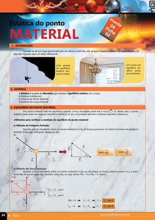 Estática do ponto 
MATERIAL 
1 . INTRODUÇÃO 
Quando se vê um corpo pendurado por um, dois ou mais fios, diz-se que o mesmo está em equilíbrio estático, ou 
seja, em repouso para um dado referencial. 
2 . ESTÁTICA 
3 . EQUILÍBRIO DO PONTO MATERIAL 
Frente 
Ficha 
04 
02 
Uma pessoa 
em equilíbrio 
estático pre-sa 
em cordas. 
Um lustre em 
equilíbrio es-tático 
F 1 
F1y 
34 n FÍSICA www.portalimpacto.com.br 
preso 
em correntes. 
A Estática é a parte da Mecânica que estuda o equilíbrio estático dos corpos. 
A Estática é divida em: 
a) Estática do Ponto Material. 
b) Estática do Corpo Extenso. 
Um ponto material está em equilíbrio quando a força resultante sobre ele é nula (FR = 0). Neste caso, o ponto 
material pode estar em repouso (equilíbrio estático) ou em movimento retilíneo uniforme (equilíbrio dinâmico). 
♦Métodos para verificar a condição de equilíbrio do ponto material: 
a) Método do Polígono Fechado 
Quando a força resultante sobre um ponto material é nula, as forças que atuam no mesmo formam um polígono 
fechado (triângulo, retângulo, hexágono etc). 
Ex: 
b) Método das Decomposições 
Quando a força resultante sobre um ponto material é nula, ao decompor as forças sobre os eixos x e y, a resul-tante 
das forças em cada eixo também será nula, ou seja, temos FRx = 0 e FRy = 0. Assim: 
Ex: 
F2 
F 3 
F 1 
θ F 2 
F 
F1 
3 
θ 
senθ = 
F2 
F1 
cosθ = 
F3 
F1 
F3 x 
F2 
F 
1x 
y 
F1x = F1 . cos θ 
F1y = F1 . sen θ 
FRx = 0 F3 = F1x F3 = F1 . cos θ 
FRy = 0 F2 = F1y F2 = F1 . sen θ 
 