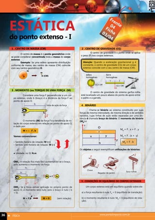 ESTÁTICA 
do ponto extenso - I 
Frente 
Ficha 
04 
03/04 
1 . CENTRO DE MASSA (CM) 2 . CENTRO DE GRAVIDADE (CG) 
O centro de massa é o ponto geométrico onde 
se pode considerar concentrada toda a massa do corpo 
extenso. 
Exemplo: Se uma esfera apresenta distribuição 
uniforme de massa, seu centro de massa (CM) coincide 
com seu centro geométrico O. 
O centro de gravidade é o ponto onde se aplica 
o peso (P) nos corpos extensos. 
Atenção: Quando a aceleração gravitacional g é 
constante, o centro de gravidade (CG) de um corpo 
extenso coincide com o seu centro de massa (CM). 
esfera 
homogêneo 
barra 
homogênea 
O centro de gravidade do sistema garfos-rolha 
está localizado um pouco abaixo do ponto de apoio entre 
o palito e a garrafa. 
m 
m 
O O (CM) 
3 . MOMENTO (ou TORQUE DE UMA FORÇA (M) 
Considere uma força F perpendicular a um cor-po 
extenso, onde b (braço) é a distância da força F ao 
ponto de apoio O. 
linha de ação da força 
O momento (M) da força F é a tendência de ro-tação 
do corpo extenso em relação ao ponto de apoio O, 
e dado por: 
M = ± F . b 
Vamos convencionar: 
– Sentido horário de rotação: M (+) 
– Sentido anti-horário de rotação: M (–) 
● Unidade, no SI: N.m 
  + - 
OBS1: A rotação fica mais fácil aumentando-se o braço, 
pois aumenta o momento da força. 
OBS2: Se a força estiver aplicada no próprio ponto de 
apoio O, o momento será nulo, pois o braço é nulo ( b 
= 0). 
M = F.b M = 0 (sem rotação) 
4 . BINÁRIO 
Chama-se binário ao sistema constituído por suas 
forças de mesma intensidade, de mesma direção e de sentidos 
opostos, cujas linhas de ação estão separadas por uma dis-tância 
d chamada braço do binário. O momento do binário 
(MB) é: 
O 
x y 
F 
b 
MB = F . x + F . y 
MB = F . (x + y) 
MB = F . b 
F 
Os objetos a seguir exemplificam utilizações de binários: 
Chave 
Regador de jardim 
Saca-rolhas 
5 . CONDIÇÕES DE EQUILÍBRIO DE CORPOS EXTENSOS 
Um corpo extenso está em equilíbrio quando sobre ele: 
a) a força resultante é nula: FR = 0 (equilíbrio de translação). 
b) o momento resultante é nulo: MR = 0 (equilíbrio de rota-ção). 
36 n FÍSICA www.portalimpacto.com.br 
 