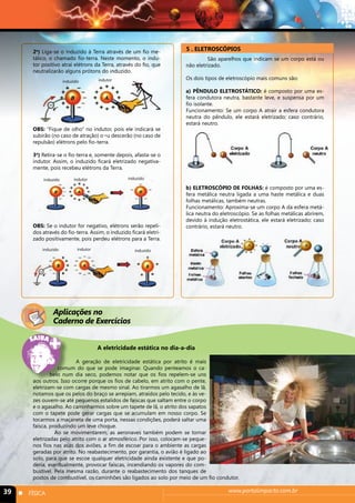 2o) Liga-se o induzido à Terra através de um fio me-tálico, 
o chamado fio-terra. Neste momento, o indu-tor 
positivo atrai elétrons da Terra, através do fio, que 
neutralizarão alguns prótons do induzido. 
induzido indutor 
OBS: “Fique de olho” no indutor, pois ele indicará se 
subirão (no caso de atração) o¬u descerão (no caso de 
repulsão) elétrons pelo fio-terra. 
3o) Retira-se o fio-terra e, somente depois, afasta-se o 
indutor. Assim, o induzido ficará eletrizado negativa-mente, 
pois recebeu elétrons da Terra. 
induzido indutor induzido 
OBS: Se o indutor for negativo, elétrons serão repeli-dos 
através do fio-terra. Assim, o induzido ficará eletri-zado 
positivamente, pois perdeu elétrons para a Terra. 
induzido indutor induzido 
5 . ELETROSCÓPIOS 
São aparelhos que indicam se um corpo está ou 
não eletrizado. 
Os dois tipos de eletroscópio mais comuns são: 
a) PÊNDULO ELETROSTÁTICO: é composto por uma es-fera 
condutora neutra, bastante leve, e suspensa por um 
fio isolante. 
Funcionamento: Se um corpo A atrair a esfera condutora 
neutra do pêndulo, ele estará eletrizado; caso contrário, 
estará neutro. 
b) ELETROSCÓPIO DE FOLHAS: é composto por uma es-fera 
metálica neutra ligada a uma haste metálica e duas 
folhas metálicas, também neutras. 
Funcionamento: Aproxima-se um corpo A da esfera metá-lica 
neutra do eletroscópio. Se as folhas metálicas abrirem, 
devido à indução eletrostática, ele estará eletrizado; caso 
contrário, estará neutro. 
Aplicações no 
Caderno de Exercícios 
A eletricidade estática no dia-a-dia 
A geração de eletricidade estática por atrito é mais 
comum do que se pode imaginar. Quando penteamos o ca-belo 
num dia seco, podemos notar que os fios repelem-se uns 
aos outros. Isso ocorre porque os fios de cabelo, em atrito com o pente, 
eletrizam-se com cargas de mesmo sinal. Ao tirarmos um agasalho de lã, 
notamos que os pelos do braço se arrepiam, atraídos pelo tecido, e às ve-zes 
ouvem-se até pequenos estalidos de faíscas que saltam entre o corpo 
e o agasalho. Ao caminharmos sobre um tapete de lã, o atrito dos sapatos 
com o tapete pode gerar cargas que se acumulam em nosso corpo. Se 
tocarmos a maçaneta de uma porta, nessas condições, poderá saltar uma 
faísca, produzindo um leve choque. 
Ao se movimentarem, as aeronaves também podem se tornar 
eletrizadas pelo atrito com o ar atmosférico. Por isso, colocam-se peque-nos 
fios nas asas dos aviões, a fim de escoar para o ambiente as cargas 
geradas por atrito. No reabastecimento, por garantia, o avião é ligado ao 
solo, para que se escoe qualquer eletricidade ainda existente e que po-deria, 
eventualmente, provocar faíscas, incendiando os vapores do com-bustível. 
Pela mesma razão, durante o reabastecimento dos tanques de 
postos de combustível, os caminhões são ligados ao solo por meio de um fio condutor. 
39 n FÍSICA www.portalimpacto.com.br 
 