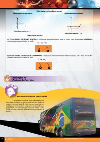 Velocidade em função do tempo 
Movimento progressivo Movimento retrógrado 
Velocidade positiva v > 0 
Velocidade negativa v < 0 
Velocidade relativa 
A) VELOCIDADES DE MESMO SENTIDO: o módulo da velocidade relativa entre os corpos A e B é dado pela DIFERENÇA 
dos módulos das velocidades de A e B. 
VR = VA – VB 
VA VB 
A B 
B) VELOCIDADES DE SENTIDOS CONTRÁRIOS: o módulo da velocidade relativa entre os corpos A e B é dado pela SOMA 
dos módulos das velocidades de A e B. 
VR = VA + VB 
VA VB 
A B 
Aplicações no 
Caderno de Exercícios 
O Movimento Uniforme nas estradas 
O movimento uniforme é um movimento com 
velocidade constante, ou seja, o móvel percorre distâncias 
iguais em tempos iguais. É muito comum presenciarmos 
esse tipo de movimento em viagens em rodovias descon-gestionadas, 
pois nessa situação é possível manter a velo-cidade 
do carro constante durante um longo intervalo de 
tempo. 
7 n FÍSICA www.portalimpacto.com.br 
 
