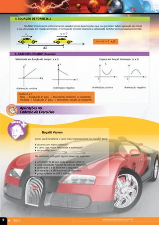 5. EQUAÇÃO DE TORRICELLI 
No MUV (movimento uniformemente variado) temos duas funções que nos permitem saber a posição do móvel 
e sua velocidade em relação ao tempo. A fórmula de Torricelli relaciona a velocidade do MUV com o espaço percorrido. 
6. GRÁFICOS NO MUV (Resumo) 
v2 = v0 
2 + 2 . a.ΔS 
Velocidade em função do tempo ( v x t) Espaço em função do tempo ( s x t) 
v v 
t t 
t t 
S 
0 0 
Aceleração negativa Aceleração positiva Aceleração negativa 
Aceleração positiva 
Gráfico S x t 
. Reta → Função do 1º grau → Movimento Uniforme (v constante) 
. Parábola → Função do 2º grau → Mov.Unifor. variado (a constante) 
Aplicações no 
Caderno de Exercícios 
Bugatti Veyron 
Como você escolheria o carro mais impressionante no mundo? Seria: 
♦ o carro com maior potência? 
♦o carro com maior velocidade e aceleração? 
♦ o carro mais caro? 
No momento, o Bugatti Veyron parece ter tudo isso: 
♦ um motor W-16 que pode produzir 1.015 cv; 
♦ uma velocidade máxima de mais de 400 km/h; 
♦ acelera de 0 a 96 km/h em 3 segundos; 
♦ acelera de 0 a 288 km/h em 14 segundos; 
♦ preço na faixa de US$ 1 milhão. 
9 n FÍSICA www.portalimpacto.com.br 
 