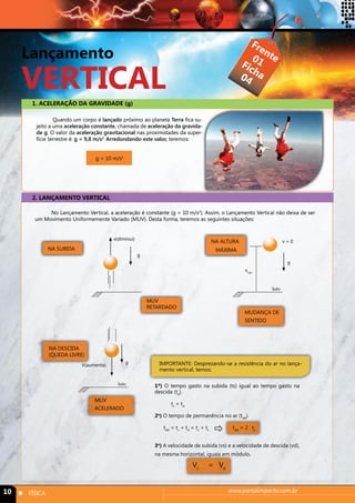Lançamento 
VERTICAL 
1. ACELERAÇÃO DA GRAVIDADE (g) 
Quando um corpo é lançado próximo ao planeta Terra fica su-jeito 
a uma aceleração constante, chamada de aceleração da gravida-de 
g. O valor da aceleração gravitacional nas proximidades da super-fície 
terrestre é: g = 9,8 m/s2. Arredondando este valor, teremos: 
g = 10 m/s2 
2. LANÇAMENTO VERTICAL 
Frente 
Ficha 
01 
04 
No Lançamento Vertical, a aceleração é constante (g = 10 m/s2). Assim, o Lançamento Vertical não deixa de ser 
um Movimento Uniformemente Variado (MUV). Desta forma, teremos as seguintes situações: 
NA SUBIDA 
v(diminui) v = 0 
g 
NA ALTURA 
MÁXIMA 
Solo 
hmáx 
g 
MUV 
RETARDADO 
MUDANÇA DE 
SENTIDO 
NA DESCIDA 
(QUEDA LIVRE) 
V(aumenta) g 
Solo 
MUV 
ACELERADO 
IMPORTANTE: Desprezando-se a resistência do ar no lança-mento 
vertical, temos: 
1º) O tempo gasto na subida (ts) igual ao tempo gasto na 
descida (td). 
ts = td 
2o) O tempo de permanência no ar (tAR). 
 
tAR = ts + td = ts + ts tAR = 2 . ts 
3o) A velocidade de subida (vs) e a velocidade de descida (vd), 
na mesma horizontal, iguais em módulo. 
Vs = Vd 
10 n FÍSICA www.portalimpacto.com.br 
 